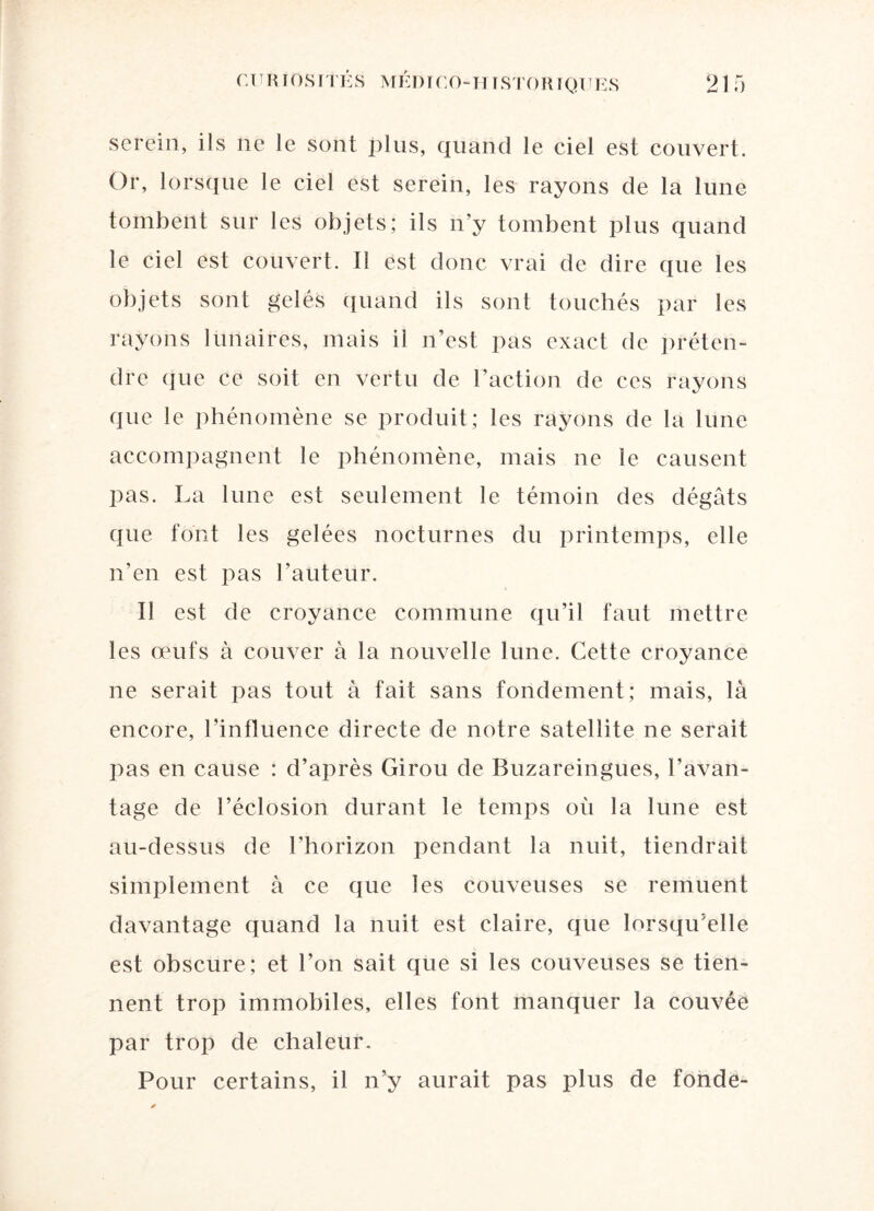 serein, ils ne le sont plus, quand le ciel est couvert. Or, lorsque le ciel est serein, les rayons de la lune tombent sur les objets; ils n’y tombent plus quand le ciel est couvert. Il est donc vrai de dire que les objets sont gelés quand ils sont touchés par les rayons lunaires, mais ii n’est pas exact de préten¬ dre que ce soit en vertu de l’action de ces rayons que le phénomène se produit ; les rayons de la lune accompagnent le phénomène, mais ne le causent pas. La lune est seulement le témoin des dégâts que font les gelées nocturnes du printemps, elle n’en est pas l’auteur. Il est de croyance commune qu’il faut mettre les œufs à couver à la nouvelle lune. Cette croyance ne serait pas tout à fait sans fondement; mais, là encore, l’influence directe de notre satellite ne serait pas en cause : d’après Girou de Buzareingues, l’avan¬ tage de l’éclosion durant le temps où la lune est au-dessus de l’horizon pendant la nuit, tiendrait simplement à ce que les couveuses se remuent davantage quand la nuit est claire, que lorsqu’elle est obscure; et l’on sait que si les couveuses se tien¬ nent trop immobiles, elles font manquer la couvée par trop de chaleur. Pour certains, il n’y aurait pas plus de fonde-