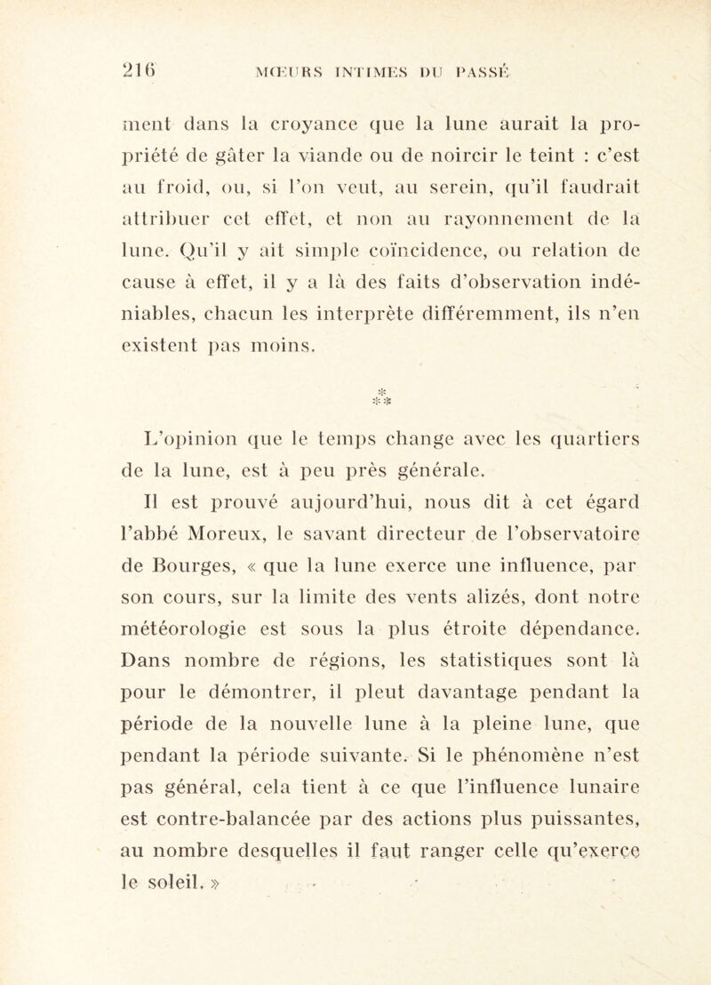 ment clans la croyance que la lune aurait la pro¬ priété de gâter la viande ou de noircir le teint : c’est au froid, ou, si l’on veut, au serein, qu’il faudrait attribuer cet effet, et non au rayonnement de la lune. Qu’il y ait simple coïncidence, ou relation de cause à effet, il y a là des faits d’observation indé¬ niables, chacun les interprète différemment, ils n’en existent pas moins. ❖ L’opinion que le temps change avec les quartiers de la lune, est à peu près générale. Il est prouvé aujourd’hui, nous dit à cet égard l’abbé Moreux, le savant directeur de l’observatoire de Bourges, « que la lune exerce une influence, par son cours, sur la limite des vents alizés, dont notre météorologie est sous la plus étroite dépendance. Dans nombre de régions, les statistiques sont là pour le démontrer, il pleut davantage pendant la période de la nouvelle lune à la pleine lune, que pendant la période suivante. Si le phénomène n’est pas général, cela tient à ce que l’influence lunaire est contre-balancée par des actions plus puissantes, au nombre desquelles il faut ranger celle qu’exerce le soleil. »