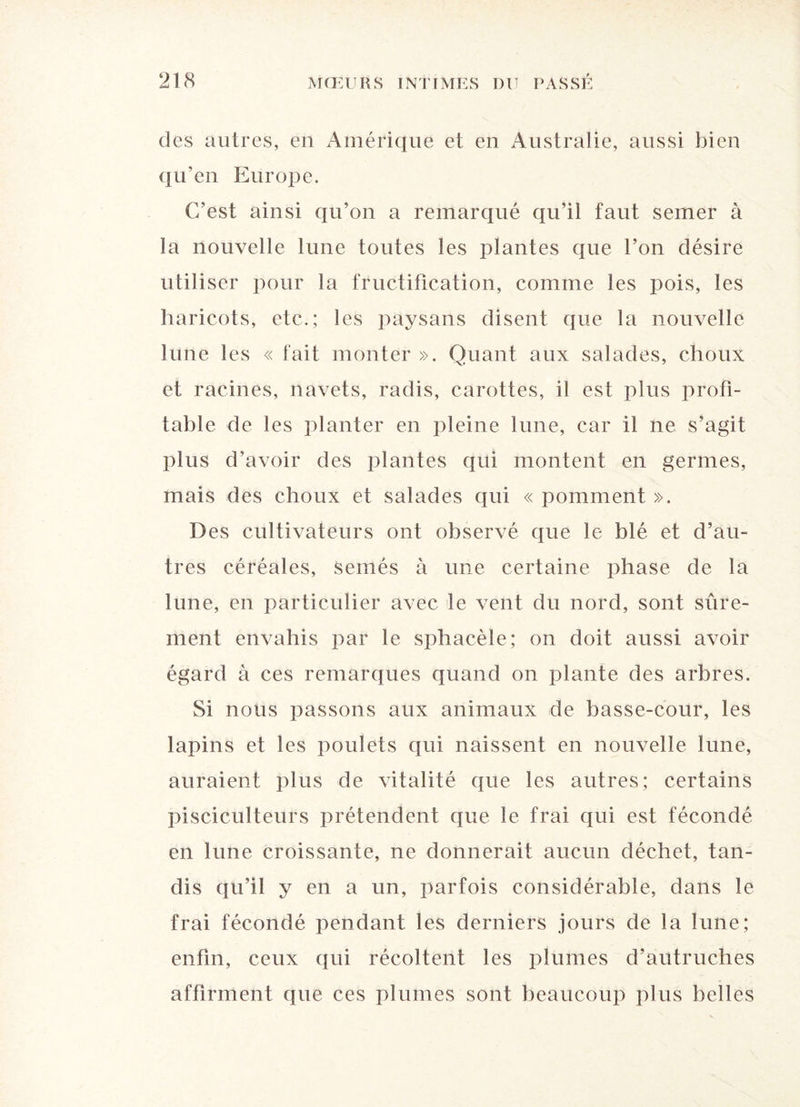 des autres, en Amérique et en Australie, aussi bien qu’en Europe. C’est ainsi qu’on a remarqué qu’il faut semer à la nouvelle lune toutes les plantes que l’on désire utiliser pour la fructification, comme les pois, les haricots, etc.; les paysans disent que la nouvelle lune les « fait monter ». Quant aux salades, choux et racines, navets, radis, carottes, il est plus profi¬ table de les planter en pleine lune, car il ne s’agit plus d’avoir des plantes qui montent en germes, mais des choux et salades qui « pomment ». Des cultivateurs ont observé que le blé et d’au¬ tres céréales, semés à une certaine phase de la lune, en particulier avec le vent du nord, sont sûre¬ ment envahis par le sphacèle; on doit aussi avoir égard à ces remarques quand on plante des arbres. Si nous passons aux animaux de basse-cour, les lapins et les poulets qui naissent en nouvelle lune, auraient plus de vitalité que les autres; certains pisciculteurs prétendent que le frai qui est fécondé en lune croissante, ne donnerait aucun déchet, tan¬ dis qu’il y en a un, parfois considérable, dans le frai fécondé pendant les derniers jours de la lune; enfin, ceux qui récoltent les plumes d’autruches affirment que ces plumes sont beaucoup plus belles