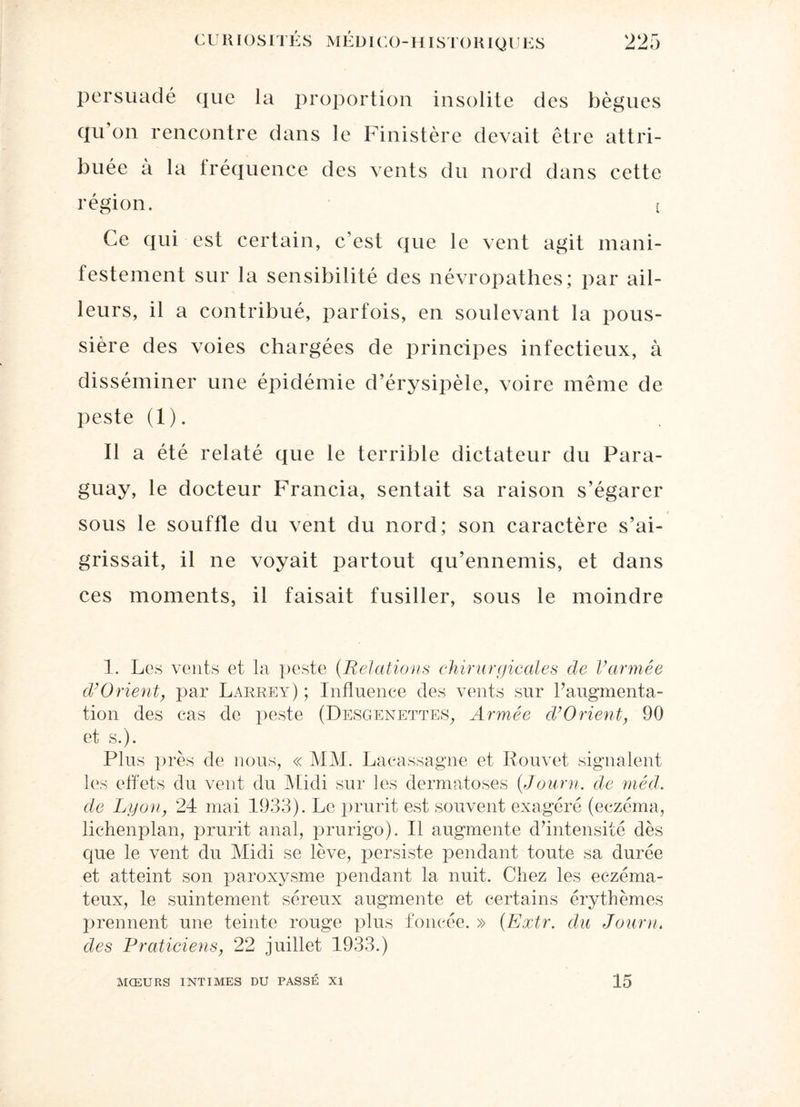 persuadé que la proportion insolite des bègues qu’on rencontre dans le Finistère devait être attri¬ buée à la fréquence des vents du nord dans cette région. { Ce qui est certain, c’est que le vent agit mani¬ festement sur la sensibilité des névropathes; par ail¬ leurs, il a contribué, parfois, en soulevant la pous¬ sière des voies chargées de principes infectieux, à disséminer une épidémie d’érysipèle, voire même de peste (1). Il a été relaté que le terrible dictateur du Para¬ guay, le docteur Francia, sentait sa raison s’égarer sous le souffle du vent du nord; son caractère s’ai¬ grissait, il ne voyait partout qu’ennemis, et dans ces moments, il faisait fusiller, sous le moindre 1. Les vents et la peste (Relations chirurgicales de l’armée d’Orient, par Larrey) ; Influence des vents sur l’augmenta¬ tion des cas de peste (Desgenettes, Armée d’Orient, 90 et s.). Plus près de nous, « MM. Lacassagne et Louvet signalent les effets du vent du Midi sur les dermatoses (Journ. de méd. de Lyon, 24 mai 1933). Le prurit est souvent exagéré (eczéma, lichenplan, prurit anal, prurigo). Il augmente d’intensité dès que le vent du Midi se lève, persiste pendant toute sa durée et atteint son paroxysme pendant la nuit. Chez les eczéma¬ teux, le suintement séreux augmente et certains érythèmes prennent une teinte rouge plus foncée. » (Extr. du Journ. des Praticiens, 22 juillet 1933.) MŒURS INTIMES DU PASSÉ XI 15