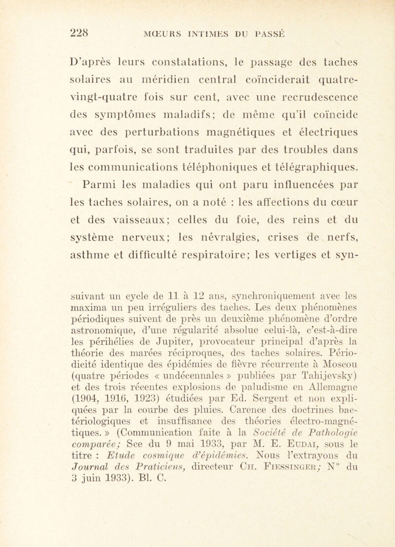 D’après leurs constatations, le passage des taches solaires au méridien central coïnciderait quatre- vingt-quatre fois sur cent, avec une recrudescence des symptômes maladifs; de même qu’il coïncide avec des perturbations magnétiques et électriques qui, parfois, se sont traduites par des troubles dans les communications téléphoniques et télégraphiques. Parmi les maladies qui ont paru influencées par les taches solaires, on a noté : les affections du cœur et des vaisseaux; celles du foie, des reins et du système nerveux; les névralgies, crises de nerfs, asthme et difficulté respiratoire; les vertiges et syn- suivant un cycle de 11 à 12 ans, synchroniquement avec les maxima un peu irréguliers des taches. Les deux phénomènes périodiques suivent de près un deuxième phénomène d’ordre astronomique, d’une régularité absolue celui-là, c’est-à-dire les périhélies de Jupiter, provocateur principal d’après la théorie des marées réciproques, des taches solaires. Pério¬ dicité identique des épidémies de fièvre récurrente à Moscou (quatre périodes « undécennales » publiées par Tahijevsky) et des trois récentes explosions de paludisme en Allemagne (1904, 1916, 1923) étudiées par Ed. Sergent et non expli¬ quées par la courbe des pluies. Carence des doctrines bac¬ tériologiques et insuffisance des théories électro-magné¬ tiques. » (Communication faite à la Société de Pathologie comparée; Sce du 9 mai 1933, par M. E. Eudai, sous le titre : Etude cosmique d’épidémies. Nous l’extrayons du journal des Praticiens, directeur Ch. Fiessinger; N° du 3 juin 1933). Bl. C.