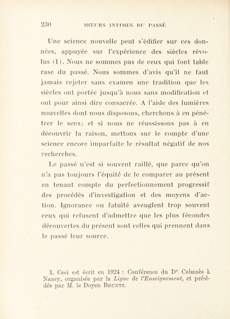 Une science nouvelle peut s’édifier sur ces don¬ nées, appuyée sur l’expérience des siècles révo¬ lus (1). Nous ne sommes pas de ceux qui font table rase du passé. Nous sommes d’avis qu’il ne faut jamais rejeter sans examen une tradition que les siècles ont portée jusqu’à nous sans modification et ont pour ainsi dire consacrée. A l’aide des lumières nouvelles dont nous disposons, cherchons à en péné¬ trer le sens; et si nous ne réussissons pas à en découvrir la raison, mettons sur le compte d’une science encore imparfaite le résultat négatif de nos recherches. Le passé n’est si souvent raillé, que parce qu’on n’a pas toujours l’équité de le comparer au présent en tenant compte du perfectionnement progressif des procédés d’investigation et des moyens d’ac¬ tion. Ignorance ou fatuité aveuglent trop souvent ceux qui refusent d’admettre que les plus fécondes découvertes du présent sont celles qui prennent dans le passé leur source. 1. Ceci est écrit en 1924 : Conférence du Dr Cabanes à Nancy, organisée par la Ligue de l’Enseignement, et prési¬ dée par M. le Doyen Bruntz.