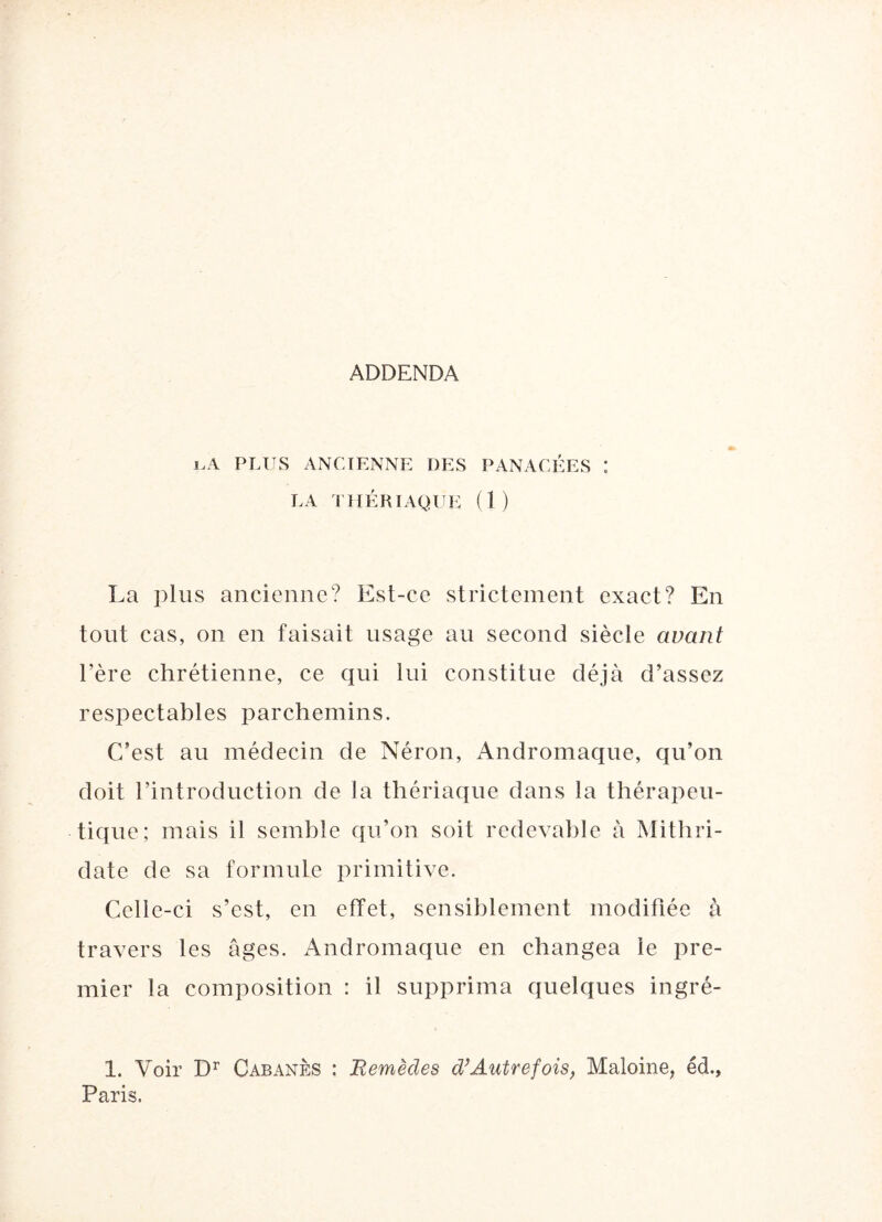 ADDENDA j.A PLUS ANCIENNE DES PANACÉES : LA THÉRIAQUE (1) La plus ancienne? Est-ce strictement exact? En tout cas, on en faisait usage au second siècle avant l’ère chrétienne, ce qui lui constitue déjà d’assez respectables parchemins. C’est au médecin de Néron, Andromaque, qu’on doit l’introduction de la thériaque dans la thérapeu¬ tique; mais il semble qu’on soit redevable à Mithri- date de sa formufe primitive. Celle-ci s’est, en effet, sensiblement modifiée à travers les âges. Andromaque en changea le pre¬ mier la composition : il supprima quelques ingré- 1. Voir Dr Cabanes : Remèdes d’Autrefois, Maloine, éd., Paris.