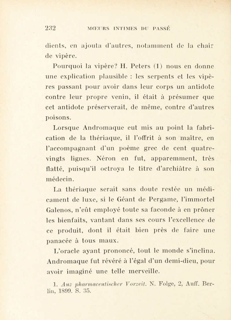 <j f Ji.j dicnts, en ajouta d’autres, notamment de la chair de vipère. Pourquoi la vipère? H. Peters (1) nous en donne une explication plausible : les serpents et les vipè¬ res passant pour avoir dans leur corps un antidote contre leur propre venin, il était à présumer que cet antidote préserverait, de même, contre d’autres poisons. Lorsque Andromaque eut mis au point la fabri¬ cation de la thériaque, il l’offrit à son maître, en l’accompagnant d’un poème grec de cent quatre- vingts lignes. Néron en fut, apparemment, très flatté, puisqu’il octroya le titre d’archiâtre à son médecin. La thériaque serait sans doute restée un médi¬ cament de luxe, si le Géant de Pergame, l’immortel Galenos, n’eût employé toute sa faconde à en prôner les bienfaits, vantant dans ses cours l’excellence de ce produit, dont il était bien près de faire une panacée à tous maux. L’oracle ayant prononcé, tout le monde s’inclina. Andromaque fut révéré à l’égal d’un demi-dieu, pour avoir imaginé une telle merveille. 1. Auz pharmaceutischer Vorzeit. N. Folge, 2, Auff. Ber¬ lin, 1899. S. 35.