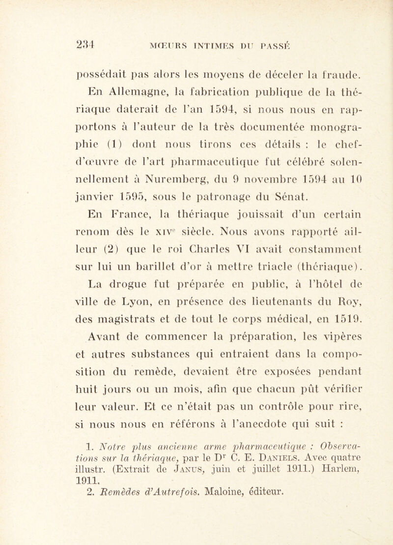 possédait pas alors les moyens de déceler la fraude. En Allemagne, la fabrication publique de la thé¬ riaque daterait de l’an 1594, si nous nous en rap¬ portons à l’auteur de la très documentée monogra¬ phie (1) dont nous tirons ces détails : le chef- d’œuvre de l’art pharmaceutique fut célébré solen¬ nellement à Nuremberg, du 9 novembre 1594 au 10 janvier 1595, sous le patronage du Sénat. En France, la thériaque jouissait d’un certain renom dès le xivü siècle. Nous avons rapporté ail- leur (2) que le roi Charles VI avait constamment sur lui un barillet d’or à mettre triade (thériaque). La drogue fut préparée en public, à l’hôtel de ville de Lyon, en présence des lieutenants du Roy, des magistrats et de tout le corps médical, en 1519. Avant de commencer la préparation, les vipères et autres substances qui entraient dans la compo¬ sition du remède, devaient être exposées pendant huit jours ou un mois, afin que chacun pût vérifier leur valeur. Et ce n’était pas un contrôle pour rire, si nous nous en référons à l’anecdote qui suit : 1. Notre plus ancienne arme pharmaceutique : Observa¬ tions sur la thériaque, par le Dr C. E. Daniels. Avec quatre illustr. (Extrait de Janus, juin et juillet 1911.) Harlem, 1911. 2. Remèdes d’Autrefois. Maloine, éditeur.