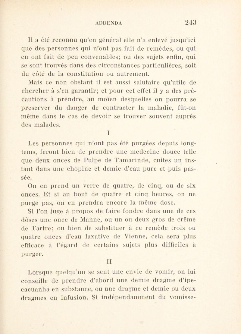 11 a été reconnu qu’en général elle n’a enlevé jusqu’ici que des personnes qui n’ont pas fait de remèdes, ou qui en ont fait de peu convenables; ou des sujets enfin, qui se sont trouvés dans des circonstances particulières, soit du côté de la constitution ou autrement. Mais ce non obstant il est aussi salutaire qu’utile de chercher à s’en garantir; et pour cet effet il y a des pré¬ cautions à prendre, au moïen desquelles on pourra se préserver du danger de contracter la maladie, fût-on même dans le cas de devoir se trouver souvent auprès des malades. I Les personnes qui n’ont pas été purgées depuis long- teins, feront bien de prendre une medecine douce telle que deux onces de Pulpe de Tamarinde, cuites un ins¬ tant dans une chopine et demie d’eau pure et puis pas¬ sée. On en prend un verre de quatre, de cinq, ou de six onces. Et si au bout de quatre et cinq heures, on ne purge pas, on en prendra encore la même dose. Si l’on juge à propos de faire fondre dans une de ces doses une once de Manne, ou un ou deux gros de crème de Tartre; ou bien de substituer à ce remède trois ou quatre onces d’eau laxative de Vienne, cela sera plus efficace à l’égard de certains sujets plus difficiles à purger. II Lorsque quelqu’un se sent une envie de vomir, on lui conseille de prendre d’abord une demie dragme d’ipe- cacuanha en substance, ou une dragme et demie ou deux dragmes en infusion. Si indépendamment du vomisse-