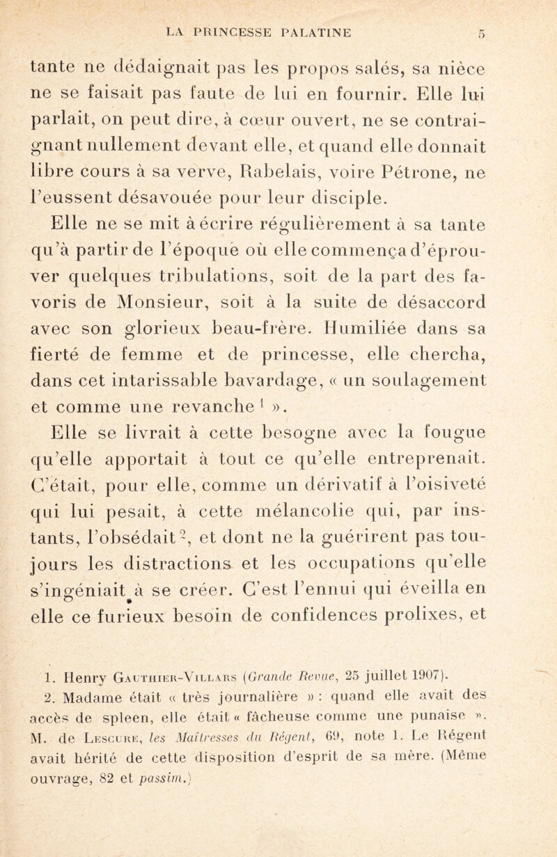 tante ne dédaignait pas les propos salés, sa nièce ne se faisait pas faute de lui en fournir. Elle lui parlait, on peut dire, à cœur ouvert, ne se contrai¬ gnant nullement devant elle, et quand elle donnait libre cours à sa verve, Rabelais, voire Pétrone, ne l’eussent désavouée pour leur disciple. Elle ne se mit à écrire régulièrement à sa tante qu’à partir de 1 époque où elle commença d’éprou¬ ver quelques tribulations, soit de la part des fa¬ voris de Monsieur, soit à la suite de désaccord avec son glorieux beau-frère. Humiliée dans sa fierté de femme et de princesse, elle chercha, dans cet intarissable bavardage, « un soulagement et comme une revanche1 ». Elle se livrait à cette besogne avec la fougue qu’elle apportait à tout ce qu elle entreprenait. C’était, pour elle, comme un dérivatif à l’oisiveté qui lui pesait, à cette mélancolie qui, par ins¬ tants, l’obsédait2, et dont ne la guérirent pas tou¬ jours les distractions et les occupations qu’elle s’ingéniait à se créer. C’est l’ennui qui éveilla en elle ce furieux besoin de confidences prolixes, et 1. Henry Gautiiier-Vielars (Grande Revue, 25 juillet 1907). 2. Madame était « très journalière » : quand elle avait des accès de spleen, elle était « fâcheuse comme une punaise ». M. de Lescure, les Maîtresses du Régent, 69, note 1. Le Régent avait hérité de cette disposition d’esprit de sa mère. (Même ouvrage, 82 et passim.)