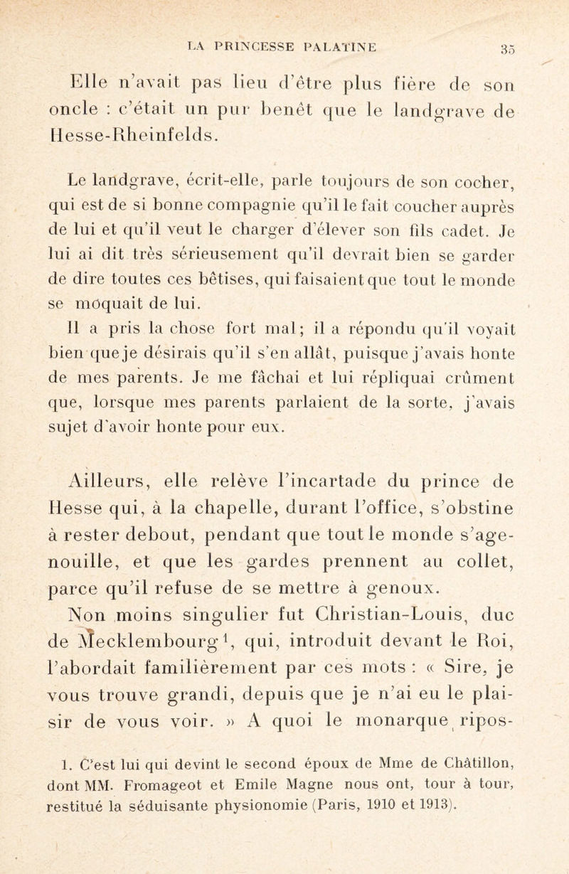 Elle n’avait pas lieu d’être plus fière de son oncle : c’était un pur benêt que le landgrave de Hesse-Rheinfelds. Le landgrave, écrit-elle, parle toujours de son cocher, qui est de si bonne compagnie qu’il le fait coucher auprès de lui et qu’il veut le charger d’élever son fds cadet. Je lui ai dit très sérieusement qu’il devrait bien se garder de dire toutes ces bêtises, qui faisaient que tout le monde se moquait de lui. 11 a pris la chose fort mal; il a répondu qu'il voyait bien que je désirais qu’il s’en allât, puisque j’avais honte de mes parents. Je me fâchai et lui répliquai crûment que, lorsque mes parents parlaient de la sorte, j’avais sujet d’avoir honte pour eux. Ailleurs, elle relève l’incartade du prince de Hesse qui, à la chapelle, durant l’office, s’obstine à rester debout, pendant que tout le monde s age¬ nouille, et que les gardes prennent au collet, parce qu’il refuse de se mettre à genoux. Non moins singulier fut Christian-Louis, duc de AÎecklembourg C qui, introduit devant le Roi, l’abordait familièrement par ces mots : « Sire, je vous trouve grandi, depuis que je n’ai eu le plai¬ sir de vous voir. » A quoi le monarque ripos- 1. C‘est lui qui devint le second époux de Mme de Châtillon, dont MM. Fromageot et Emile Magne nous ont, tour à tour, restitué la séduisante physionomie (Paris, 1910 et 1913).