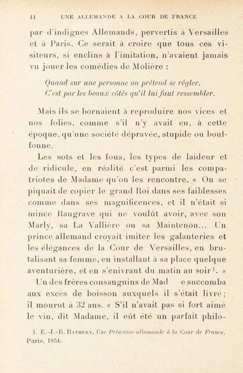 par d’indignes Allemands, pervertis à Versailles et à Paris. Ce serait à croire que tous ces vi¬ siteurs, si enclins à l’imitation, n’avaient jamais vu jouer les comédies de Molière : Quand sur une personne on prétend se régler, C’est par les beaux côtés qu’il lui faut ressembler. M ais ils se bornaient à reproduire nos vices et nos folies, comme s’il n’y avait eu, à cette époque, qu’une société dépravée, stupide ou bouf¬ fonne. Les sots et les fous, les types de laideur et de ridicule, en réalité c’est parmi les compa¬ triotes de Madame qu’on les rencontre. « On se piquait de copier le grand Roi dans ses faiblesses comme dans ses magnificences, et il n’était si mince Raugrave qui ne voulût avoir, avec son Marly, sa La Vallière ou sa Maintenon... Un prince allemand croyait imiter les galanteries et les élégances de la Cour de Versailles, en bru¬ talisant sa femme, en installant à sa place quelque aventurière, et en s’enivrant du matin au soir1. » Un des frères consanguins de Mad e succomba aux excès de boisson auxquels il s’était livré ; il mourut à 32 ans. « S’il n’avait pas si fort aimé le vin, dit Madame, il eût été un parfait philo- 1. E.-J.-B. Rathery, Une Princesse-allemande à la Cour de France, Paris, 1854.