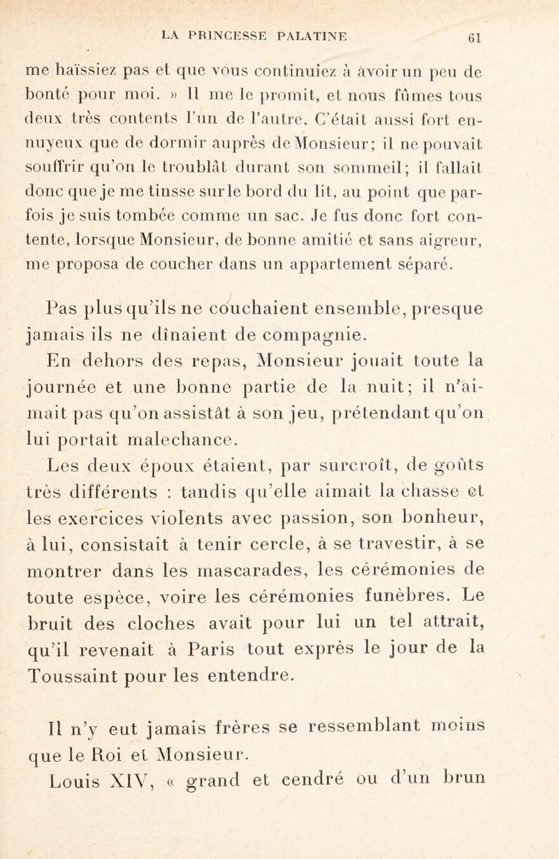 me haïssiez pas et que vous continuiez à avoir un peu de bonté pour moi. » Il me le promit, et nous fumes tous deux très contents l’un de l’autre. C’était aussi fort en¬ nuyeux que de dormir auprès de Monsieur; il ne pouvait souffrir qu’on le troublât durant son sommeil; il fallait donc que je me tinsse sur le bord du lit, au point que par¬ fois je suis tombée comme un sac. Je fus donc fort con¬ tente, lorsque Monsieur, de bonne amitié et sans aigreur, me proposa de coucher dans un appartement séparé. Pas plus qu’ils ne couchaient ensemble, presque jamais ils ne dînaient de compagnie. En dehors des repas, Monsieur jouait toute la journée et une bonne partie de la nuit; il n’ai¬ mait pas qu’on assistât à son jeu, prétendant qu’on lui portait malechance. Les deux époux étaient, par surcroît, de goûts très différents : tandis qu’elle aimait la chasse et les exercices violents avec passion, son bonheur, à lui, consistait à tenir cercle, à se travestir, à se montrer dans les mascarades, les cérémonies de toute espèce, xroire les cérémonies funèbres. Le bruit des cloches avait pour lui un tel attrait, qu’il revenait à Paris tout exprès le jour de la Toussaint pour les entendre. Il n’y eut jamais frères se ressemblant moins que le Roi et Monsieur. Louis XIV, « grand et cendré ou d’un brun