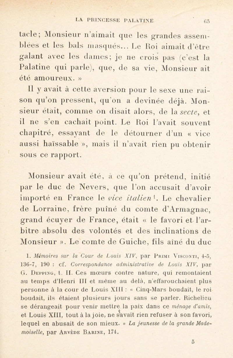 tacle; Monsieur ri aimait que les grandes assem¬ blées et les bals masqués... Le Koi aimait d’être galant avec les dames; je ne crois pas (c’est la Palatine qui parle), que, de sa vie, Monsieur ait été amoureux. » Il y avait à cette aversion pour le sexe une rai¬ son qu’on pressent, qu’on a devinée déjà. Mon¬ sieur était, comme on disait alors, de la secte, et il ne s’en cachait point. Le Pioi l’avait souvent chapitré, essayant de le détourner d’un « vice aussi haïssable », mais il n’avait rien pu obtenir sous ce rapport. Monsieur avait été, à ce qu’on prétend, initié par le duc de Nevers, que Ton accusait d’avoir importé en France le vice italienh Le chevalier de Lorraine, frère puîné du comte d’Armagnac, grand écuyer de France, était « le favori et l’ar¬ bitre absolu des volontés et des inclinations de Monsieur ». Le comte de Guiche, fils aîné du duc 1. Mémoires sur la Cour de Louis XIV, par Primi Viscoxti, 4-5, 136-7, 190 : cf. Correspondance administrative de Louis XIV, par G. Depping, t. II. Ces mœurs contre nature, qui remontaient au temps d’Henri III et même au delà, n’effarouchaient plus personne à la cour de Louis XIII : « Cinq-Mars boudait, le roi boudait, ils étaient plusieurs jours sans se parler. Richelieu se dérangeait pour venir mettre la paix dans ce ménage d’amis, et Louis XIII, tout à la joie, ne s'avait rien refuser à son favori, lequel en abusait de son mieux. » La jeunesse delà grande Made¬ moiselle, par Arvède Barixe, 174. 5