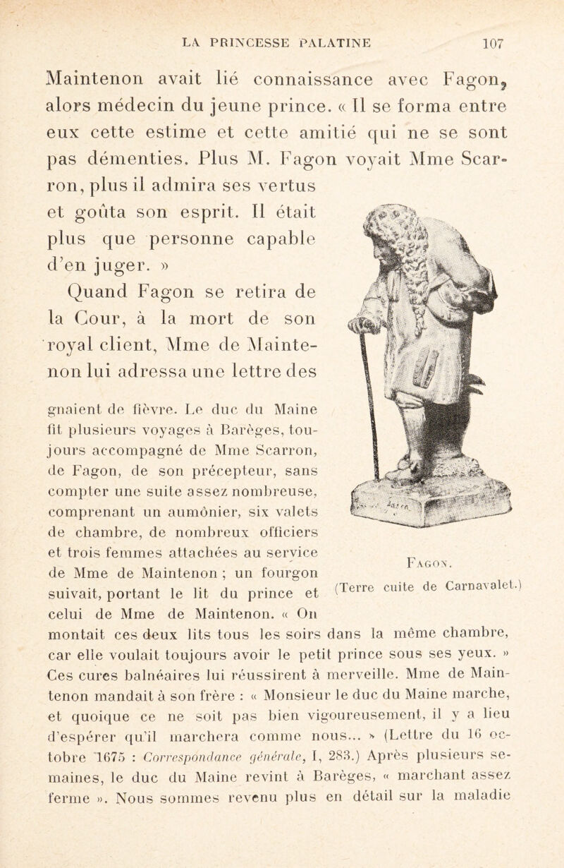 Maintenon avait lié connaissance avec Fagon? alors médecin du jeune prince. « Il se forma entre eux cette estime et cette amitié qui ne se sont pas démenties. Plus M. Fagon voyait Mme Scar- ron, plus il admira ses vertus et goûta son esprit. 11 était plus que personne capable d’en juger. » Quand Fagon se retira de la Cour, à la mort de son royal client, Mme de Mainte¬ non lui adressa une lettre des gnaient de fièvre. Le duc du Maine fit plusieurs voyages à Barèges, tou¬ jours accompagné de Mme Scarron, de Fagon, de son précepteur, sans compter une suite assez nombreuse, comprenant un aumônier, six valets de chambre, de nombreux officiers et trois femmes attachées au service de Mme de Maintenon ; un fourgon suivait, portant le lit du prince et I elTe culte de Cama^let celui de Mme de Maintenon. « On montait ces deux lits tous les soirs dans la môme chambre, car elle voulait toujours avoir le petit prince sous ses yeux. » Ces cures balnéaires lui réussirent à merveille. Mme de Main¬ tenon mandait à son frère : « Monsieur le duc du Maine marche, et quoique ce ne soit pas bien vigoureusement, il y a lieu d’espérer qu’il marchera comme nous... * (Lettre du 16 oc¬ tobre 1675 : Correspondance générale, I, 283.) Après plusieurs se¬ maines, le duc du Maine revint à Barèges, « marchant assez ferme ». Nous sommes revenu plus en détail sur la maladie