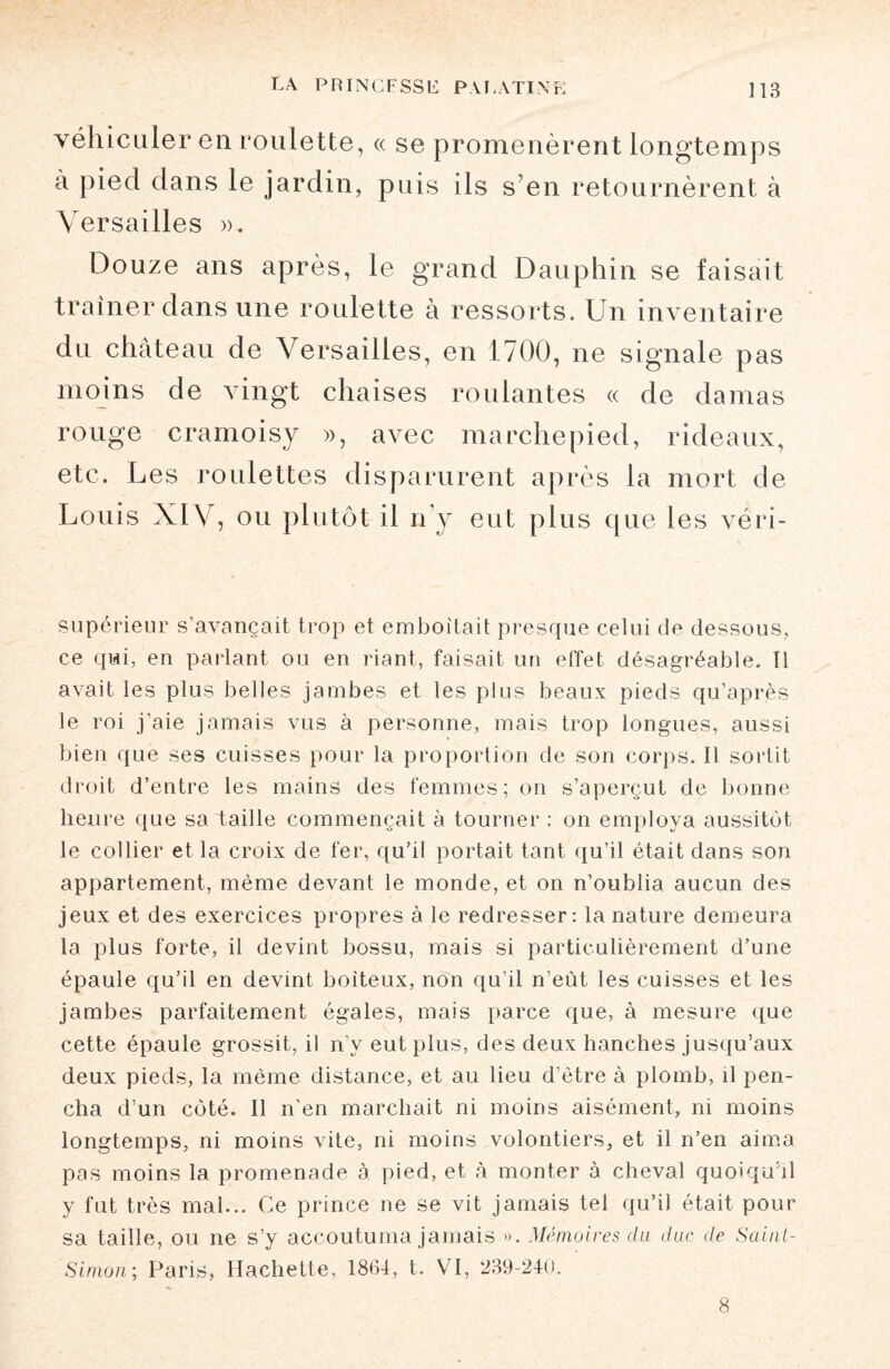 véhiculer en roulette, « se promenèrent longtemps à pied dans le jardin, puis ils s’en retournèrent à Versailles ». Douze ans après, le grand Dauphin se faisait traîner dans une roulette à ressorts. Un inven taire du château de Versailles, en 1700, ne signale pas moins de vingt chaises roulantes « de damas rouge cramoisy », avec marchepied, rideaux, etc. Les roulettes disparurent après la mort de Louis XIV, ou plutôt il n’y eut plus que les véri- supérieur s’avançait trop et emboîtait presque celui de dessous, ce qui, en parlant ou en riant, faisait un effet désagréable. Il avait les plus belles jambes et les plus beaux pieds qu’après le roi j’aie jamais vus à personne, mais trop longues, aussi bien que ses cuisses pour la proportion de son corps. Il sortit droit d’entre les mains des femmes; on s’aperçut de bonne heure que sa taille commençait à tourner : on employa aussitôt le collier et la croix de fer, qu’il portait tant qu’il était dans son appartement, même devant le monde, et on n’oublia aucun des jeux et des exercices propres à le redresser: la nature demeura la plus forte, il devint bossu, mais si particulièrement d’une épaule qu’il en devint boiteux, non qu’il n’eùt les cuisses et les jambes parfaitement égales, mais parce que, à mesure que cette épaule grossit, il n’y eut plus, des deux hanches jusqu’aux deux pieds, la même distance, et au lieu d’être à plomb, il pen¬ cha d’un côté. Il n’en marchait ni moins aisément, ni moins longtemps, ni moins vite, ni moins volontiers, et il n’en aima pas moins la promenade à pied, et à monter à cheval quoiqu’il y fut très mal... Ce prince ne se vit jamais tel qu’il était pour sa taille, ou ne s’y accoutuma jamais ». Mémoires du duc de Saint- Simon; Paris, Hachette, 18(14, t. VI, 239-240. 8