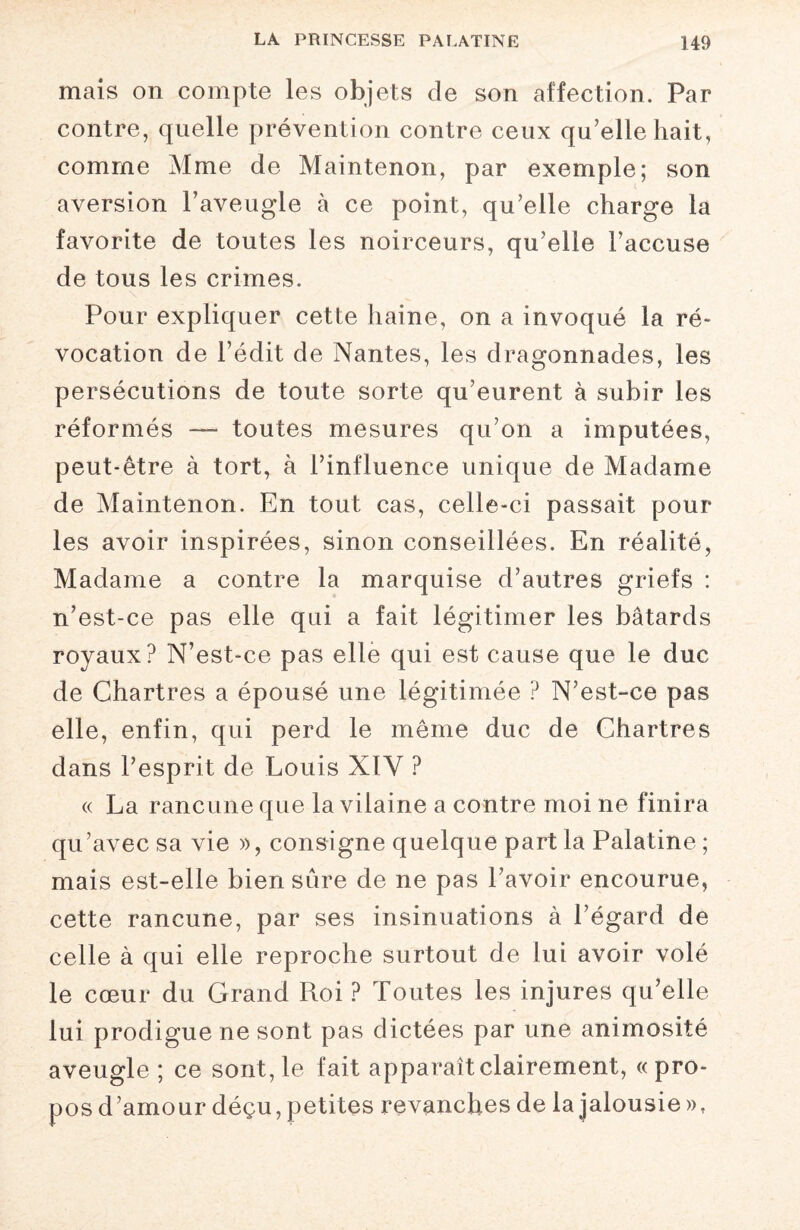 mais on compte les objets de son affection. Par contre, quelle prévention contre ceux qu’elle hait, comme Mme de Maintenon, par exemple; son aversion l’aveugle à ce point, qu’elle charge la favorite de toutes les noirceurs, qu’elle l’accuse de tous les crimes. Pour expliquer cette haine, on a invoqué la ré¬ vocation de l’édit de Nantes, les dragonnades, les persécutions de toute sorte qu’eurent à subir les réformés — toutes mesures qu’on a imputées, peut-être à tort, à l’influence unique de Madame de Maintenon. En tout cas, celle-ci passait pour les avoir inspirées, sinon conseillées. En réalité, Madame a contre la marquise d’autres griefs : n’est-ce pas elle qui a fait légitimer les bâtards royaux? N’est-ce pas elle qui est cause que le duc de Chartres a épousé une légitimée ? N’est-ce pas elle, enfin, qui perd le même duc de Chartres dans l’esprit de Louis XÏY ? « La rancune que la vilaine a contre moi ne finira qu’avec sa vie », consigne quelque part la Palatine ; mais est-elle bien sûre de ne pas l’avoir encourue, cette rancune, par ses insinuations à l’égard de celle à qui elle reproche surtout de lui avoir volé le cœur du Grand Roi ? Toutes les injures qu’elle lui prodigue ne sont pas dictées par une animosité aveugle ; ce sont, le fait apparaît clairement, « pro¬ pos d’amour déçu, petites revanches de la jalousie »,