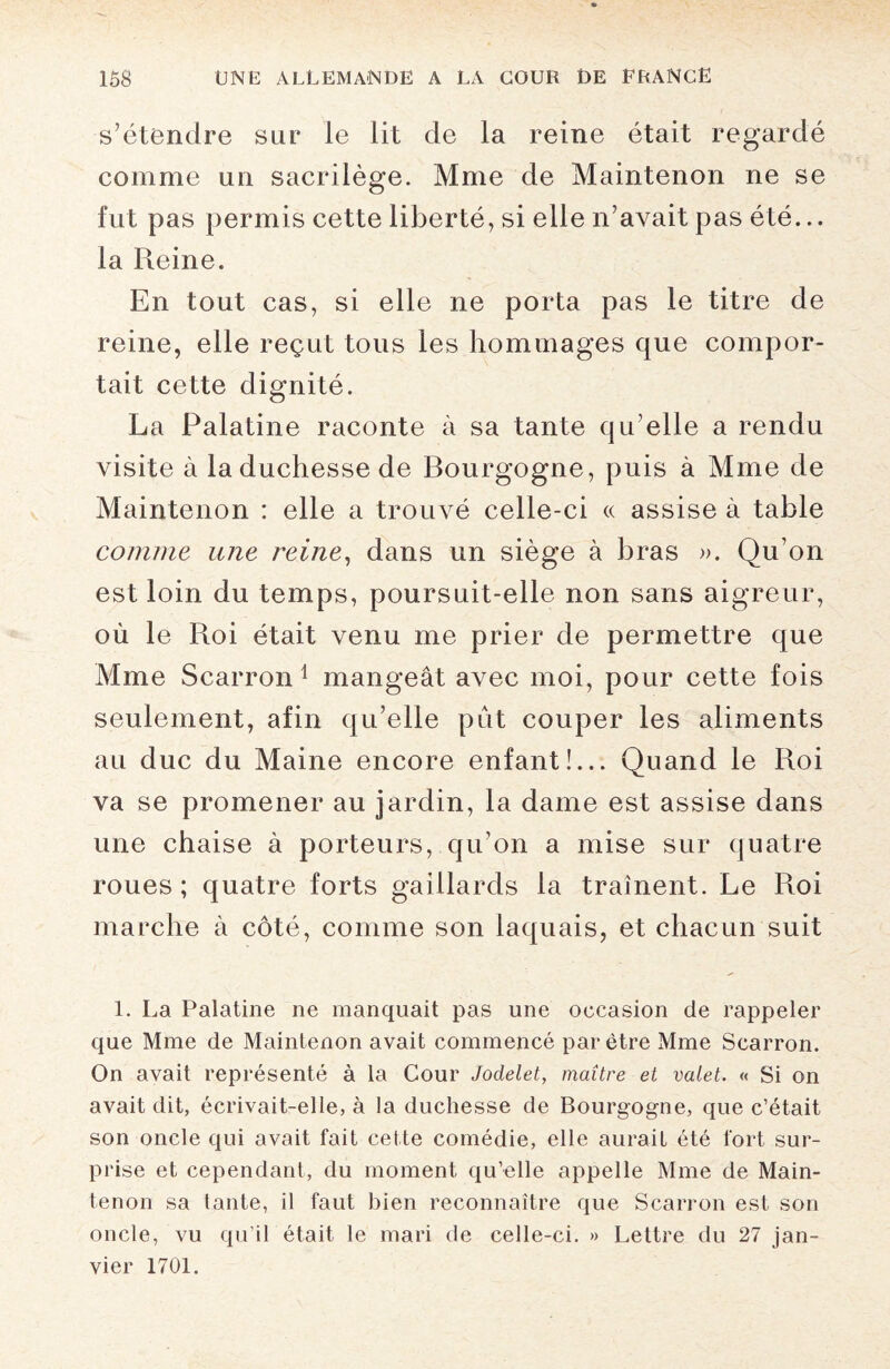 s’étendre sur le lit de la reine était regardé comme un sacrilège. Mme de Maintenon ne se fut pas permis cette liberté, si elle n’avait pas été... la Reine. En tout cas, si elle ne porta pas le titre de reine, elle reçut tous les hommages que compor¬ tait cette dignité. La Palatine raconte à sa tante qu’elle a rendu visite à la duchesse de Bourgogne, puis à Mme de Maintenon : elle a trouvé celle-ci « assise à table comme une reine, dans un siège à bras ». Qu’on est loin du temps, poursuit-elle non sans aigreur, où le Roi était venu me prier de permettre que Mme Scarron 1 mangeât avec moi, pour cette fois seulement, afin qu’elle pût couper les aliments au duc du Maine encore enfant!... Quand le Roi va se promener au jardin, la dame est assise dans une chaise à porteurs, qu’on a mise sur quatre roues; quatre forts gaillards la traînent. Le Roi marche à côté, comme son laquais, et chacun suit 1. La Palatine ne manquait pas une occasion de rappeler que Mme de Maintenon avait commencé par être Mme Scarron. On avait représenté à la Cour Jodelet, maître et valet. « Si on avait dit, écrivait-elle, à la duchesse de Bourgogne, que c’était son oncle qui avait fait cette comédie, elle aurait été fort sur¬ prise et cependant, du moment qu’elle appelle Mme de Main¬ tenon sa lante, il faut bien reconnaître que Scarron est son oncle, vu qu’il était le mari de celle-ci. » Lettre du 27 jan¬ vier 1701.