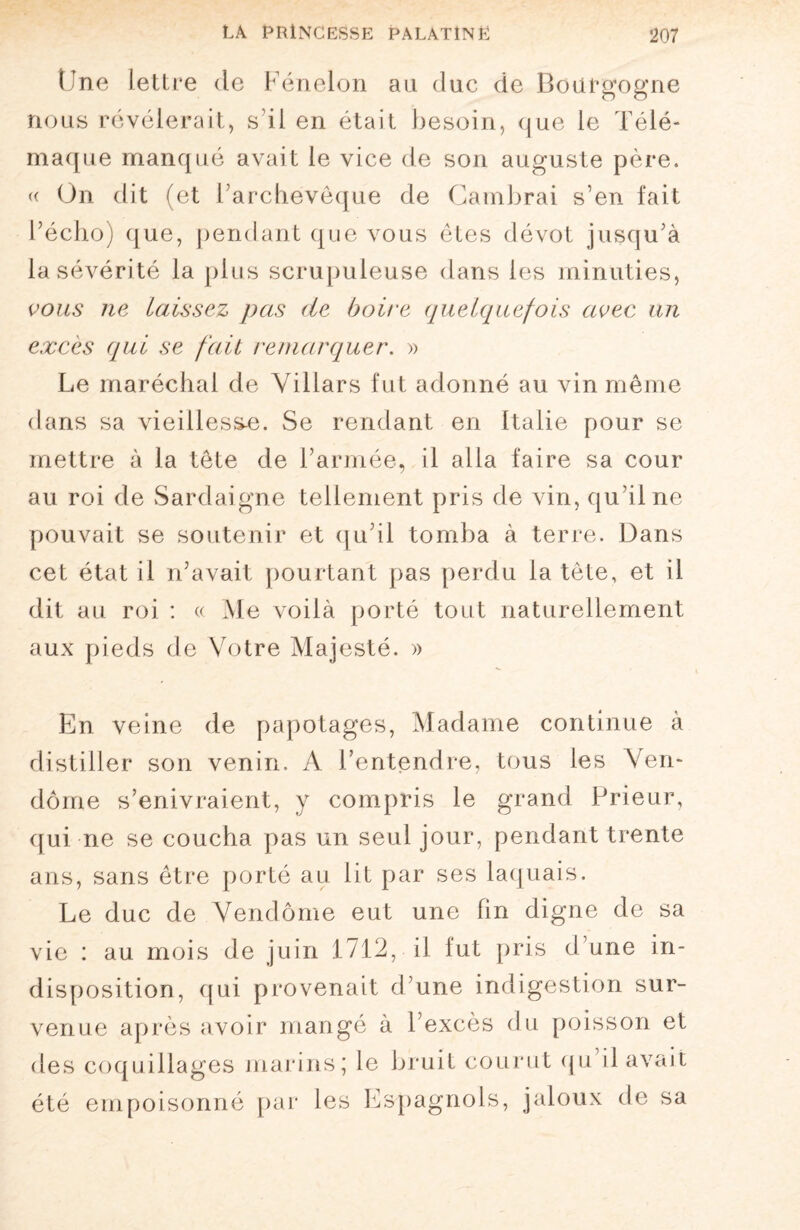 Une lettre de Fénelon au duc de Bourgogne nous révélerait, s'il en était besoin, que le Télé¬ maque manqué avait le vice de son auguste père. « On dit (et l’archevêque de Cambrai s’en fait l’écho) que, pendant que vous êtes dévot jusqu’à la sévérité la plus scrupuleuse dans les minuties, vous ne laissez pas de boire quelquefois avec un excès qui se fait remarquer. » Le maréchal de Villars fut adonné au vin même dans sa vieillesse. Se rendant en Italie pour se mettre à la tête de l’armée, il alla faire sa cour au roi de Sardaigne tellement pris de vin, qu’il ne pouvait se soutenir et qu’il tomba à terre. Dans cet état il n’avait pourtant pas perdu la tête, et il dit au roi : « Me voilà porté tout naturellement aux pieds de Votre Majesté. » En veine de papotages, Madame continue à distiller son venin. A l’entendre, tous les Ven¬ dôme s’enivraient, y compris le grand Prieur, qui ne se coucha pas un seul jour, pendant trente ans, sans être porté au lit par ses laquais. Le duc de Vendôme eut une fin digne de sa vie : au mois de juin 1712, il fut pris d’une in¬ disposition, qui provenait d’une indigestion sur¬ venue après avoir mange à l’excès du poisson et des coquillages marins; le bruit courut qu il avait été empoisonné par les Espagnols, jaloux de sa