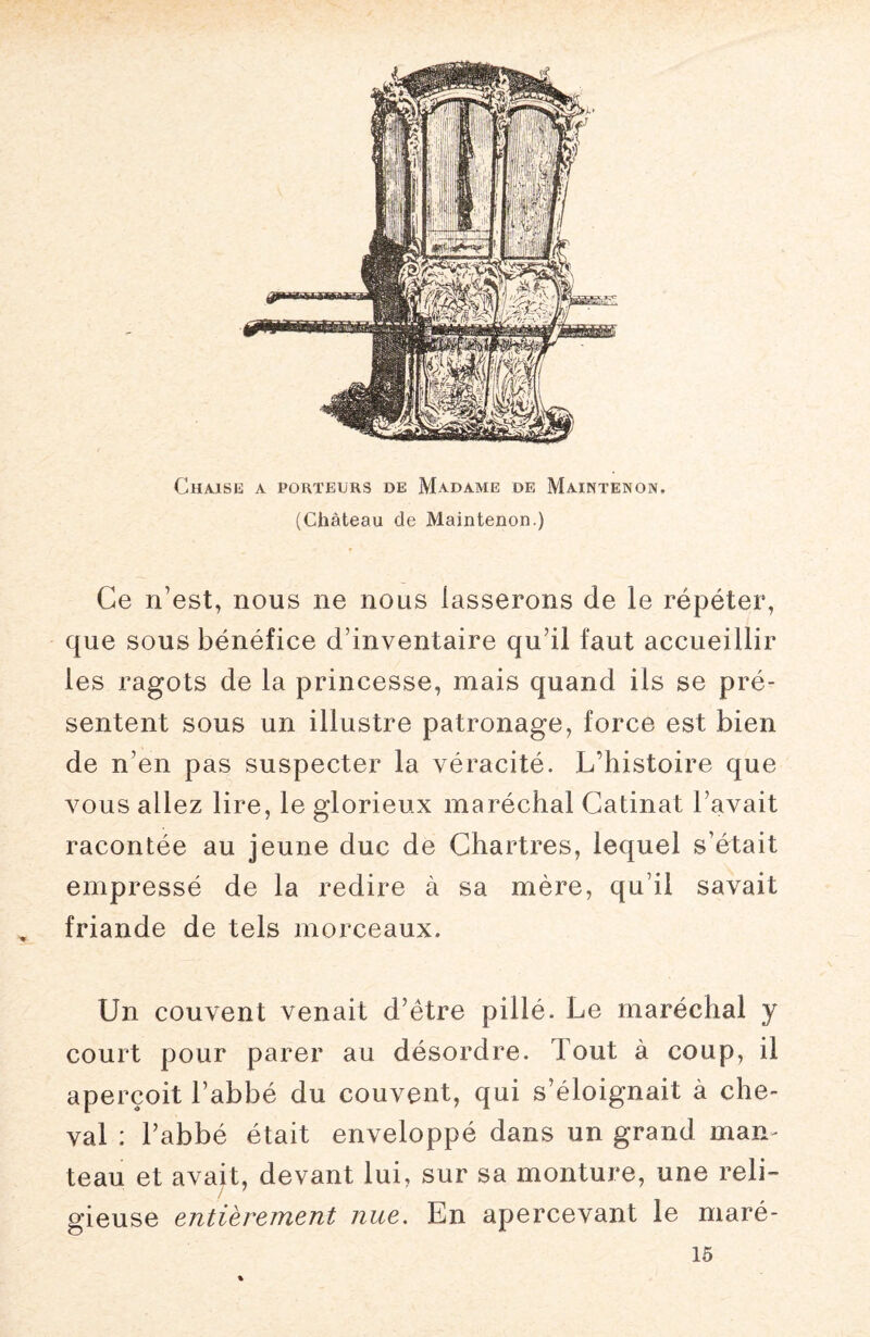 Chaise a porteurs de Madame de Maintenon. (Château de Maintenon.) Ce n’est, nous ne nous lasserons de le répéter, que sous bénéfice d’inventaire qu’il faut accueillir les ragots de la princesse, mais quand ils se pré¬ sentent sous un illustre patronage, force est bien de n’en pas suspecter la véracité. L’histoire que vous allez lire, le glorieux maréchal Gatinat l avait racontée au jeune duc de Chartres, lequel s’était empressé de la redire à sa mère, qu’il savait friande de tels morceaux. Un couvent venait d’être pillé. Le maréchal y court pour parer au désordre, bout à coup, il aperçoit l’abbé du couvent, qui s’éloignait à che¬ val : l’abbé était enveloppé dans un grand man¬ teau et avait, devant lui, sur sa monture, une reli- gieuse entièrement nue. En apercevant le maré- 15