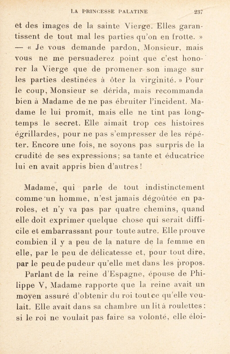 et des images de la sainte Vierge. Elles garan¬ tissent de tout mal les parties qu’on en frotte. » — « Je vous demande pardon, Monsieur, mais vous ne me persuaderez point que c’est hono¬ rer la Vierge que de promener son image sur les parties destinées à ôter la virginité. » Pour le coup, Monsieur se dérida, mais recommanda bien à Madame de ne pas ébruiter l’incident. Ma¬ dame le lui promit, mais elle ne tint pas long¬ temps le secret. Elle aimait trop ces histoires égrillardes, pour ne pas s’empresser de les répé¬ ter. Encore une fois, ne soyons pas surpris de la crudité de ses expressions; sa tante et éducatrice lui en avait appris bien d’autres ! Madame, qui parle de tout indistinctement comme 'un homme, n’est jamais dégoûtée en pa¬ roles, et n’y va pas par quatre chemins, quand elle doit exprimer quelque chose qui serait diffi¬ cile et embarrassant pour toute autre. Elle prouve combien il y a peu de la nature de la femme en elle, par le peu de délicatesse et, pour tout dire, par le peu de pudeur qu’elle met dans les propos. Parlant de la reine d’Espagne, épouse de Phi¬ lippe V, Madame rapporte que la reine avait un moyen assuré d’obtenir du roi tout ce qu’elle vou¬ lait. Elle avait dans sa chambre un lit à roulettes: si le roi ne voulait pas faire sa volonté, elle éloi-