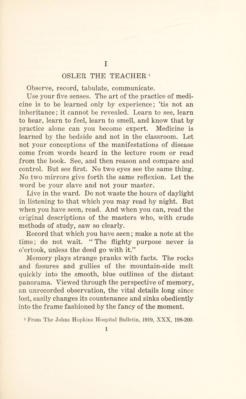 OSLER THE TEACHER1 Observe, record, tabulate, communicate. Use your five senses. Tbe art of the practice of medi¬ cine is to be learned only by experience; Tis not an inheritance; it cannot be revealed. Learn to see, learn to hear, learn to feel, learn to smell, and know that by practice alone can you become expert. Medicine is learned by the bedside and not in the classroom. Let not your conceptions of the manifestations of disease come from words heard in the lecture room or read from the book. See, and then reason and compare and control. But see first. No two eyes see the same thing. No two mirrors give forth the same reflexion. Let the word be your slave and not your master. Live in the ward. Do not waste the hours of daylight in listening to that which you may read by night. But when you have seen, read. And when you can, read the original descriptions of the masters who, with crude methods of study, saw so clearly. Record that which you have seen; make a note at the time; do not wait. “ The flighty purpose never is o’ertook, unless the deed go with it.” Memory plays strange pranks with facts. The rocks and fissures and gullies of the mountain-side melt quickly into the smooth, blue outlines of the distant panorama. Viewed through the perspective of memory, an unrecorded observation, the vital details long since lost, easily changes its countenance and sinks obediently into the frame fashioned by the fancy of the moment. 1 From The Johns Hopkins Hospital Bulletin, 1919, XXX, 198-200. 1