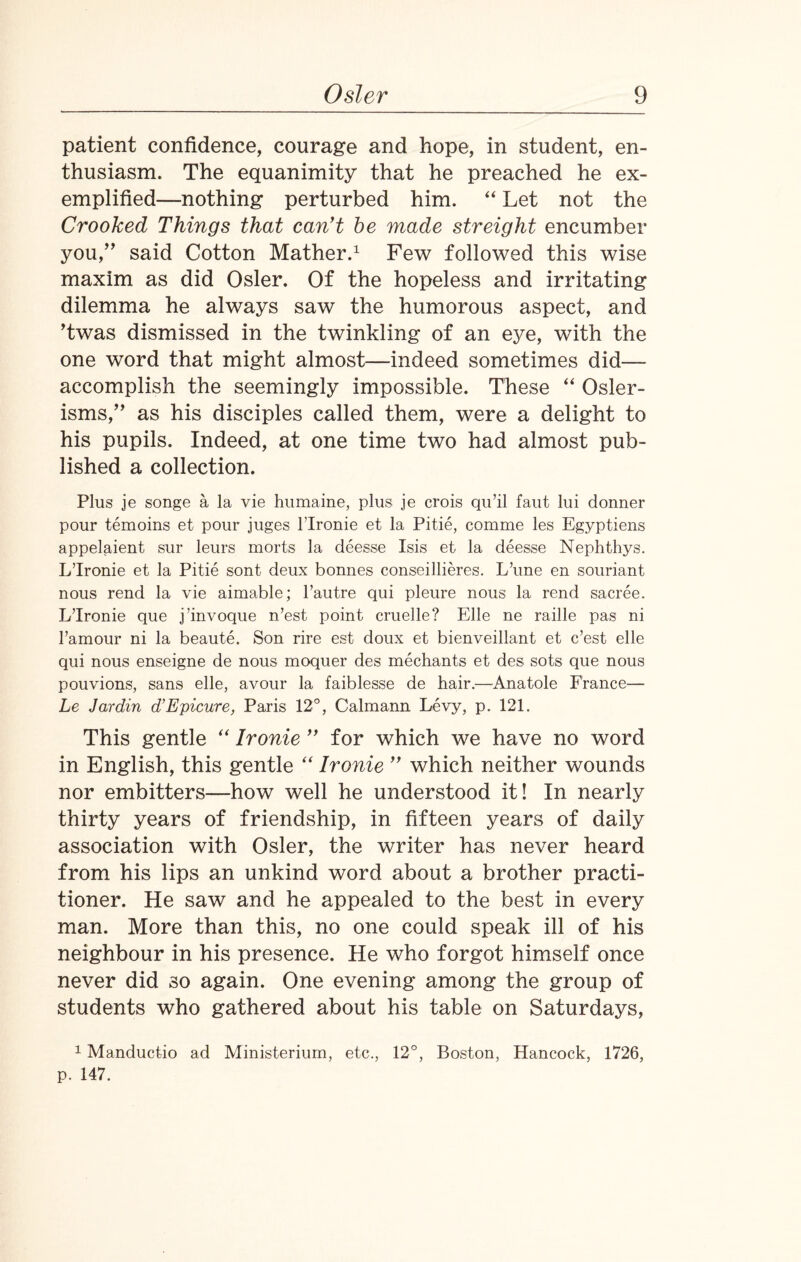 patient confidence, courage and hope, in student, en¬ thusiasm. The equanimity that he preached he ex¬ emplified—nothing perturbed him. “ Let not the Crooked Things that can't be made streight encumber you/’ said Cotton Mather.1 Few followed this wise maxim as did Osier. Of the hopeless and irritating dilemma he always saw the humorous aspect, and ’twas dismissed in the twinkling of an eye, with the one word that might almost—indeed sometimes did— accomplish the seemingly impossible. These “ Osier- isms,” as his disciples called them, were a delight to his pupils. Indeed, at one time two had almost pub¬ lished a collection. Plus je songe a la vie humaine, plus je crois qu’il faut lui donner pour temoins et pour juges l’lronie et la Pitie, comme les Egyptiens appelaient sur leurs morts la deesse Isis et la deesse Nephthys. L’lronie et la Pitie sont deux bonnes conseillieres. L’une en souriant nous rend la vie aimable; l’autre qui pleure nous la rend sacree. L’lronie que j’invoque n’est point cruelle? Elle ne raille pas ni 1’amour ni la beaute. Son rire est doux et bienveillant et c’est elle qui nous enseigne de nous moquer des mediants et des sots que nous pouvions, sans elle, avour la faiblesse de hair.—Anatole France— Le Jardin d’Epicure, Paris 12°, Calmann Levy, p. 121. This gentle “ Ironie ” for which we have no word in English, this gentle “ Ironie ” which neither wounds nor embitters—how well he understood it! In nearly thirty years of friendship, in fifteen years of daily association with Osier, the writer has never heard from his lips an unkind word about a brother practi¬ tioner. He saw and he appealed to the best in every man. More than this, no one could speak ill of his neighbour in his presence. He who forgot himself once never did so again. One evening among the group of students who gathered about his table on Saturdays, 1 Manductio ad Ministerium, etc., 12°, Boston, Hancock, 1726, p. 147.