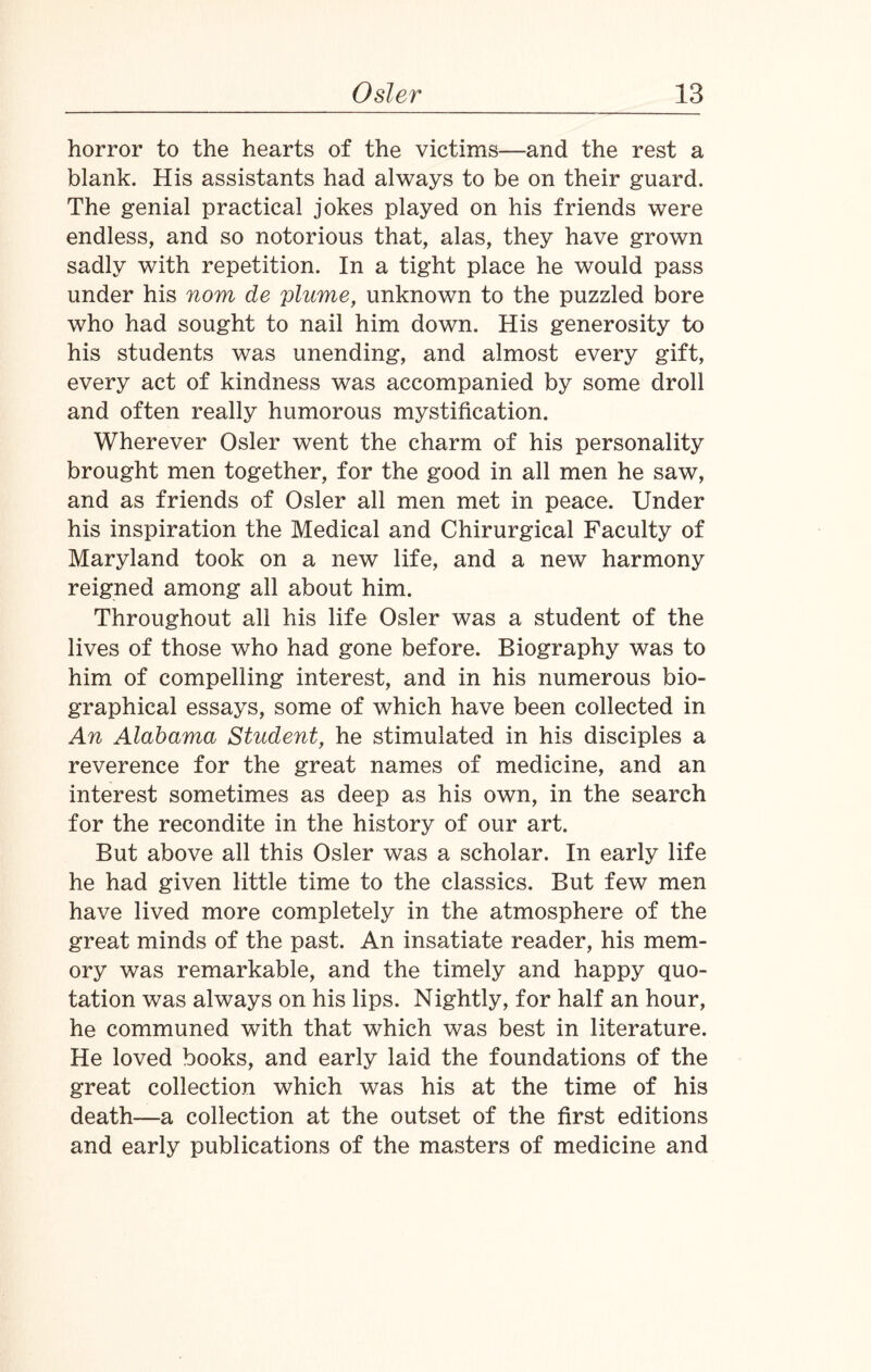 horror to the hearts of the victims—and the rest a blank. His assistants had always to be on their guard. The genial practical jokes played on his friends were endless, and so notorious that, alas, they have grown sadly with repetition. In a tight place he would pass under his nom de plume, unknown to the puzzled bore who had sought to nail him down. His generosity to his students was unending, and almost every gift, every act of kindness was accompanied by some droll and often really humorous mystification. Wherever Osier went the charm of his personality brought men together, for the good in all men he saw, and as friends of Osier all men met in peace. Under his inspiration the Medical and Chirurgical Faculty of Maryland took on a new life, and a new harmony reigned among all about him. Throughout all his life Osier was a student of the lives of those who had gone before. Biography was to him of compelling interest, and in his numerous bio¬ graphical essays, some of which have been collected in An Alabama Student, he stimulated in his disciples a reverence for the great names of medicine, and an interest sometimes as deep as his own, in the search for the recondite in the history of our art. But above all this Osier was a scholar. In early life he had given little time to the classics. But few men have lived more completely in the atmosphere of the great minds of the past. An insatiate reader, his mem¬ ory was remarkable, and the timely and happy quo¬ tation was always on his lips. Nightly, for half an hour, he communed with that which was best in literature. He loved books, and early laid the foundations of the great collection which was his at the time of his death—a collection at the outset of the first editions and early publications of the masters of medicine and