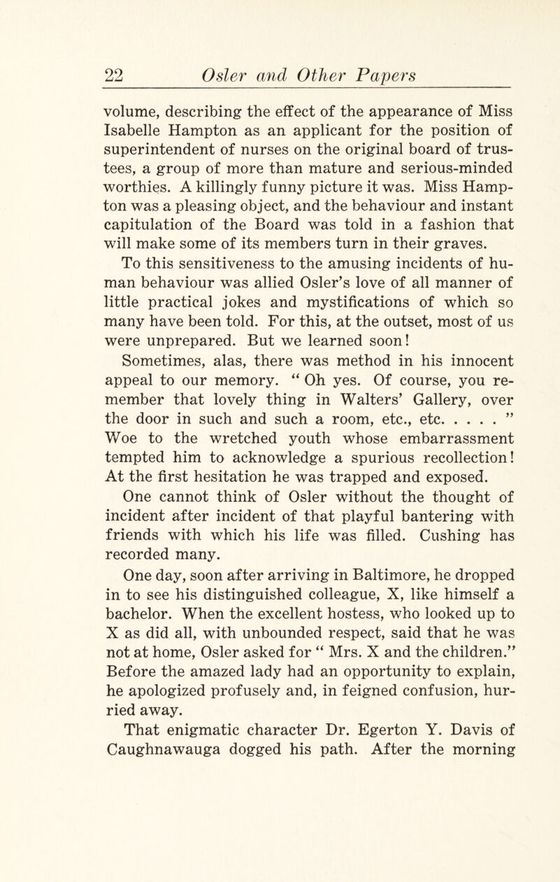 volume, describing the effect of the appearance of Miss Isabelle Hampton as an applicant for the position of superintendent of nurses on the original board of trus¬ tees, a group of more than mature and serious-minded worthies. A killingly funny picture it was. Miss Hamp¬ ton was a pleasing object, and the behaviour and instant capitulation of the Board was told in a fashion that will make some of its members turn in their graves. To this sensitiveness to the amusing incidents of hu¬ man behaviour was allied Osier’s love of all manner of little practical jokes and mystifications of which so many have been told. For this, at the outset, most of us were unprepared. But we learned soon! Sometimes, alas, there was method in his innocent appeal to our memory. “ Oh yes. Of course, you re¬ member that lovely thing in Walters’ Gallery, over the door in such and such a room, etc., etc.” Woe to the wretched youth whose embarrassment tempted him to acknowledge a spurious recollection! At the first hesitation he was trapped and exposed. One cannot think of Osier without the thought of incident after incident of that playful bantering with friends with which his life was filled. Cushing has recorded many. One day, soon after arriving in Baltimore, he dropped in to see his distinguished colleague, X, like himself a bachelor. When the excellent hostess, who looked up to X as did all, with unbounded respect, said that he was not at home, Osier asked for “ Mrs. X and the children.” Before the amazed lady had an opportunity to explain, he apologized profusely and, in feigned confusion, hur¬ ried away. That enigmatic character Dr. Egerton Y. Davis of Caughnawauga dogged his path. After the morning