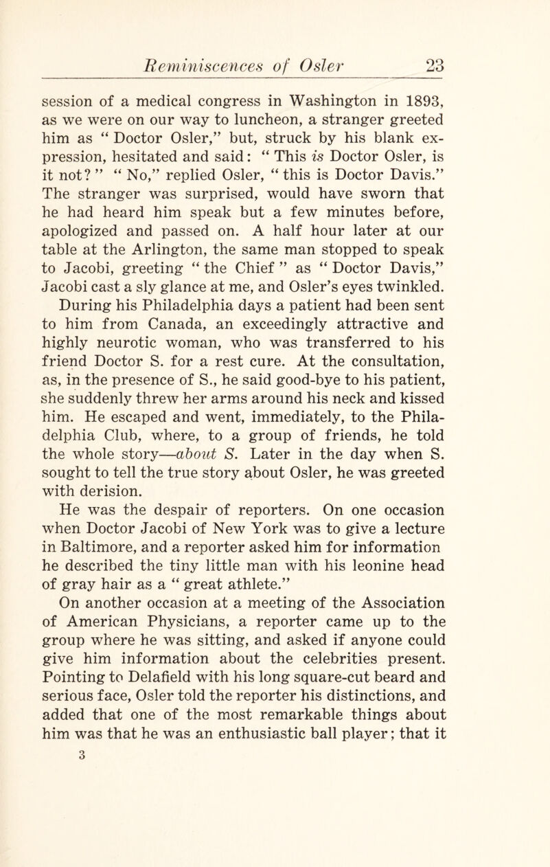 session of a medical congress in Washington in 1893, as we were on our way to luncheon, a stranger greeted him as “ Doctor Osier,” but, struck by his blank ex¬ pression, hesitated and said: “ This is Doctor Osier, is it not? ” “ No,” replied Osier, “ this is Doctor Davis.” The stranger was surprised, would have sworn that he had heard him speak but a few minutes before, apologized and passed on. A half hour later at our table at the Arlington, the same man stopped to speak to Jacobi, greeting “ the Chief ” as “ Doctor Davis,” Jacobi cast a sly glance at me, and Osier’s eyes twinkled. During his Philadelphia days a patient had been sent to him from Canada, an exceedingly attractive and highly neurotic woman, who was transferred to his friend Doctor S. for a rest cure. At the consultation, as, in the presence of S., he said good-bye to his patient, she suddenly threw her arms around his neck and kissed him. He escaped and went, immediately, to the Phila¬ delphia Club, where, to a group of friends, he told the whole story—about S. Later in the day when S. sought to tell the true story about Osier, he was greeted with derision. He was the despair of reporters. On one occasion when Doctor Jacobi of New York was to give a lecture in Baltimore, and a reporter asked him for information he described the tiny little man with his leonine head of gray hair as a “ great athlete.” On another occasion at a meeting of the Association of American Physicians, a reporter came up to the group where he was sitting, and asked if anyone could give him information about the celebrities present. Pointing to Delafield with his long square-cut beard and serious face, Osier told the reporter his distinctions, and added that one of the most remarkable things about him was that he was an enthusiastic ball player; that it 3