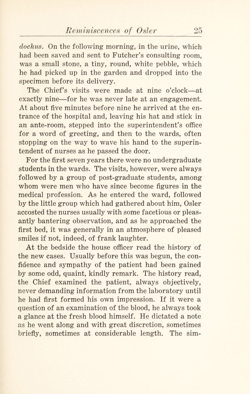 dochus. On the following morning, in the urine, which had been saved and sent to Futcher’s consulting room, was a small stone, a tiny, round, white pebble, which he had picked up in the garden and dropped into the specimen before its delivery. The Chief’s visits were made at nine o’clock—at exactly nine—for he was never late at an engagement. At about five minutes before nine he arrived at the en¬ trance of the hospital and, leaving his hat and stick in an ante-room, stepped into the superintendent’s office for a word of greeting, and then to the wards, often stopping on the way to wave his hand to the superin¬ tendent of nurses as he passed the door. For the first seven years there were no undergraduate students in the wards. The visits, however, were always followed by a group of post-graduate students, among whom were men who have since become figures in the medical profession. As he entered the ward, followed by the little group which had gathered about him, Osier accosted the nurses usually with some facetious or pleas¬ antly bantering observation, and as he approached the first bed, it was generally in an atmosphere of pleased smiles if not, indeed, of frank laughter. At the bedside the house officer read the history of the new cases. Usually before this was begun, the con¬ fidence and sympathy of the patient had been gained by some odd, quaint, kindly remark. The history read, the Chief examined the patient, always objectively, never demanding information from the laboratory until he had first formed his own impression. If it were a question of an examination of the blood, he always took a glance at the fresh blood himself. He dictated a note as he went along and with great discretion, sometimes briefly, sometimes at considerable length. The sim-