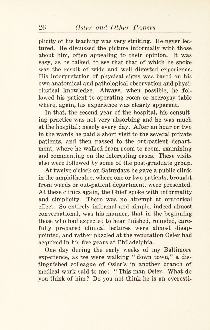 plicity of his teaching was very striking. He never lec¬ tured. He discussed the picture informally with those about him, often appealing to their opinion. It was easy, as he talked, to see that that of which he spoke was the result of wide and well digested experience. His interpretation of physical signs was based on his own anatomical and pathological observation and physi¬ ological knowledge. Always, when possible, he fol¬ lowed his patient to operating room or necropsy table where, again, his experience was clearly apparent. In that, the second year of the hospital, his consult¬ ing practice was not very absorbing and he was much at the hospital; nearly every day. After an hour or two in the wards he paid a short visit to the several private patients, and then passed to the out-patient depart¬ ment, where he walked from room to room, examining and commenting on the interesting cases. These visits also were followed by some of the post-graduate group. At twelve o’clock on Saturdays he gave a public clinic in the amphitheatre, where one or two patients, brought from wards or out-patient department, were presented. At these clinics again, the Chief spoke with informality and simplicity. There was no attempt at oratorical effect. So entirely informal and simple, indeed almost conversational, was his manner, that in the beginning those who had expected to hear finished, rounded, care¬ fully prepared clinical lectures were almost disap¬ pointed, and rather puzzled at the reputation Osier had acquired in his five years at Philadelphia. One day during the early weeks of my Baltimore experience, as we were walking “ down town,” a dis¬ tinguished colleague of Osier’s in another branch of medical work said to me: “ This man Osier. What do you think of him ? Do you not think he is an overesti-