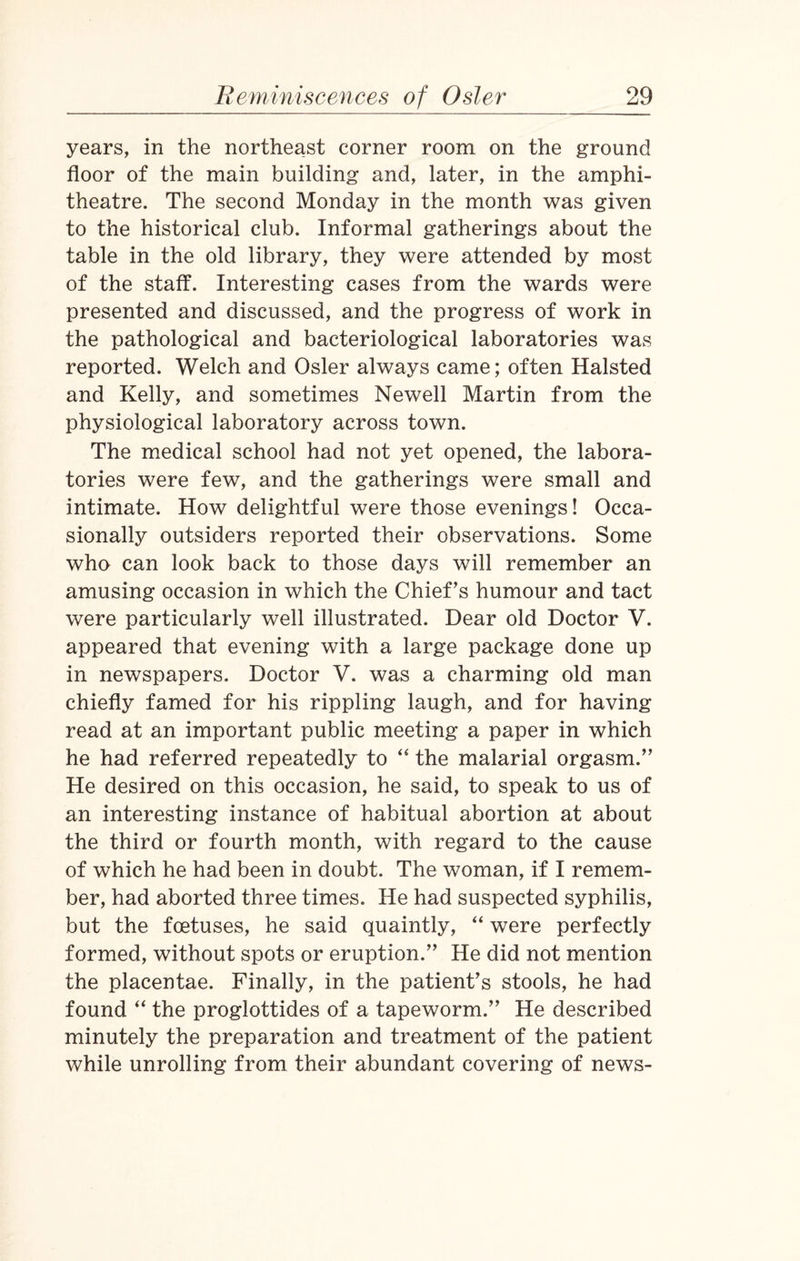 years, in the northeast corner room on the ground floor of the main building and, later, in the amphi¬ theatre. The second Monday in the month was given to the historical club. Informal gatherings about the table in the old library, they were attended by most of the staff. Interesting cases from the wards were presented and discussed, and the progress of work in the pathological and bacteriological laboratories was reported. Welch and Osier always came; often Halsted and Kelly, and sometimes Newell Martin from the physiological laboratory across town. The medical school had not yet opened, the labora¬ tories were few, and the gatherings were small and intimate. How delightful were those evenings! Occa¬ sionally outsiders reported their observations. Some who can look back to those days will remember an amusing occasion in which the Chief’s humour and tact were particularly well illustrated. Dear old Doctor V. appeared that evening with a large package done up in newspapers. Doctor V. was a charming old man chiefly famed for his rippling laugh, and for having read at an important public meeting a paper in which he had referred repeatedly to “ the malarial orgasm.” He desired on this occasion, he said, to speak to us of an interesting instance of habitual abortion at about the third or fourth month, with regard to the cause of which he had been in doubt. The woman, if I remem¬ ber, had aborted three times. He had suspected syphilis, but the foetuses, he said quaintly, “ were perfectly formed, without spots or eruption.” He did not mention the placentae. Finally, in the patient’s stools, he had found “ the proglottides of a tapeworm.” He described minutely the preparation and treatment of the patient while unrolling from their abundant covering of news-