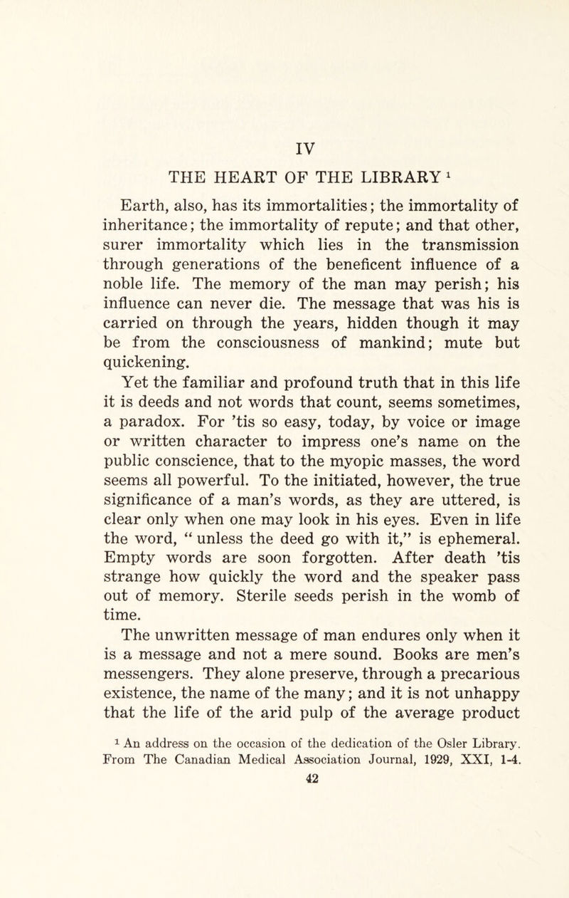 IV THE HEART OF THE LIBRARY 1 Earth, also, has its immortalities; the immortality of inheritance; the immortality of repute; and that other, surer immortality which lies in the transmission through generations of the beneficent influence of a noble life. The memory of the man may perish; his influence can never die. The message that was his is carried on through the years, hidden though it may be from the consciousness of mankind; mute but quickening. Yet the familiar and profound truth that in this life it is deeds and not words that count, seems sometimes, a paradox. For ’tis so easy, today, by voice or image or written character to impress one’s name on the public conscience, that to the myopic masses, the word seems all powerful. To the initiated, however, the true significance of a man’s words, as they are uttered, is clear only when one may look in his eyes. Even in life the word, “ unless the deed go with it,” is ephemeral. Empty words are soon forgotten. After death ’tis strange how quickly the word and the speaker pass out of memory. Sterile seeds perish in the womb of time. The unwritten message of man endures only when it is a message and not a mere sound. Books are men’s messengers. They alone preserve, through a precarious existence, the name of the many; and it is not unhappy that the life of the arid pulp of the average product 1 An address on the occasion of the dedication of the Osier Library. From The Canadian Medical Association Journal, 1929, XXI, 1-4.