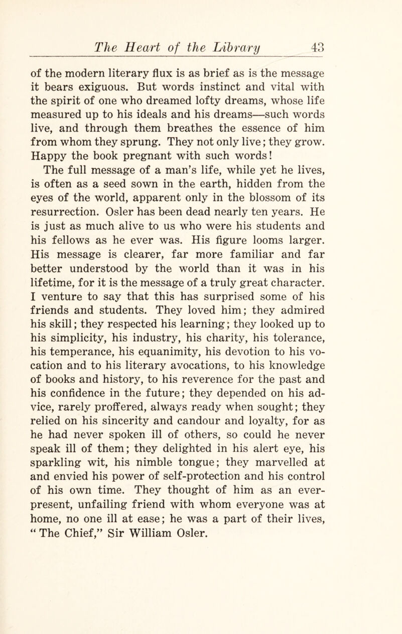 of the modern literary flux is as brief as is the message it bears exiguous. But words instinct and vital with the spirit of one who dreamed lofty dreams, whose life measured up to his ideals and his dreams—such words live, and through them breathes the essence of him from whom they sprung. They not only live; they grow. Happy the book pregnant with such words! The full message of a man’s life, while yet he lives, is often as a seed sown in the earth, hidden from the eyes of the world, apparent only in the blossom of its resurrection. Osier has been dead nearly ten years. He is just as much alive to us who were his students and his fellows as he ever was. His figure looms larger. His message is clearer, far more familiar and far better understood by the world than it was in his lifetime, for it is the message of a truly great character. I venture to say that this has surprised some of his friends and students. They loved him; they admired his skill; they respected his learning; they looked up to his simplicity, his industry, his charity, his tolerance, his temperance, his equanimity, his devotion to his vo¬ cation and to his literary avocations, to his knowledge of books and history, to his reverence for the past and his confidence in the future; they depended on his ad¬ vice, rarely proffered, always ready when sought; they relied on his sincerity and candour and loyalty, for as he had never spoken ill of others, so could he never speak ill of them; they delighted in his alert eye, his sparkling wit, his nimble tongue; they marvelled at and envied his power of self-protection and his control of his own time. They thought of him as an ever¬ present, unfailing friend with whom everyone was at home, no one ill at ease; he was a part of their lives, “ The Chief,” Sir William Osier.