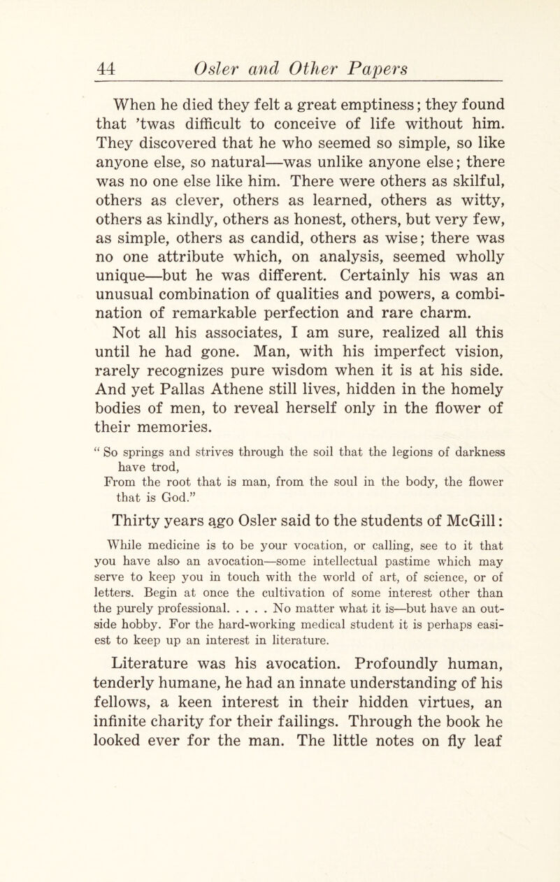 When he died they felt a great emptiness; they found that ’twas difficult to conceive of life without him. They discovered that he who seemed so simple, so like anyone else, so natural—was unlike anyone else; there was no one else like him. There were others as skilful, others as clever, others as learned, others as witty, others as kindly, others as honest, others, but very few, as simple, others as candid, others as wise; there was no one attribute which, on analysis, seemed wholly unique—but he was different. Certainly his was an unusual combination of qualities and powers, a combi¬ nation of remarkable perfection and rare charm. Not all his associates, I am sure, realized all this until he had gone. Man, with his imperfect vision, rarely recognizes pure wisdom when it is at his side. And yet Pallas Athene still lives, hidden in the homely bodies of men, to reveal herself only in the flower of their memories. “ So springs and strives through the soil that the legions of darkness have trod, From the root that is man, from the soul in the body, the flower that is God.” Thirty years ago Osier said to the students of McGill: While medicine is to be your vocation, or calling, see to it that you have also an avocation—some intellectual pastime which may serve to keep you in touch with the world of art, of science, or of letters. Begin at once the cultivation of some interest other than the purely professional.No matter what it is—but have an out¬ side hobby. For the hard-working medical student it is perhaps easi¬ est to keep up an interest in literature. Literature was his avocation. Profoundly human, tenderly humane, he had an innate understanding of his fellows, a keen interest in their hidden virtues, an infinite charity for their failings. Through the book he looked ever for the man. The little notes on fly leaf