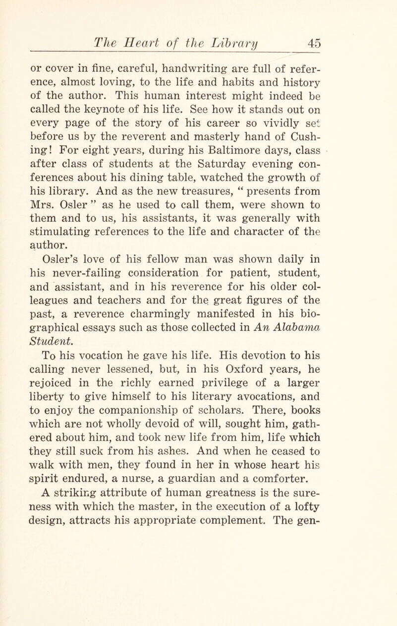 or cover in fine, careful, handwriting are full of refer¬ ence, almost loving, to the life and habits and history of the author. This human interest might indeed be called the keynote of his life. See how it stands out on every page of the story of his career so vividly set before us by the reverent and masterly hand of Cush¬ ing ! For eight years, during his Baltimore days, class after class of students at the Saturday evening con¬ ferences about his dining table, watched the growth of his library. And as the new treasures, “ presents from Mrs. Osier ” as he used to call them, were shown to them and to us, his assistants, it was generally with stimulating references to the life and character of the author. Osier’s love of his fellow man was shown daily in his never-failing consideration for patient, student, and assistant, and in his reverence for his older col¬ leagues and teachers and for the great figures of the past, a reverence charmingly manifested in his bio¬ graphical essays such as those collected in An Alabama Student. To his vocation he gave his life. His devotion to his calling never lessened, but, in his Oxford years, he rejoiced in the richly earned privilege of a larger liberty to give himself to his literary avocations, and to enjoy the companionship of scholars. There, books which are not wholly devoid of will, sought him, gath¬ ered about him, and took new life from him, life which they still suck from his ashes. And when he ceased to walk with men, they found in her in whose heart his spirit endured, a nurse, a guardian and a comforter. A striking attribute of human greatness is the sure¬ ness with which the master, in the execution of a lofty design, attracts his appropriate complement. The gen-