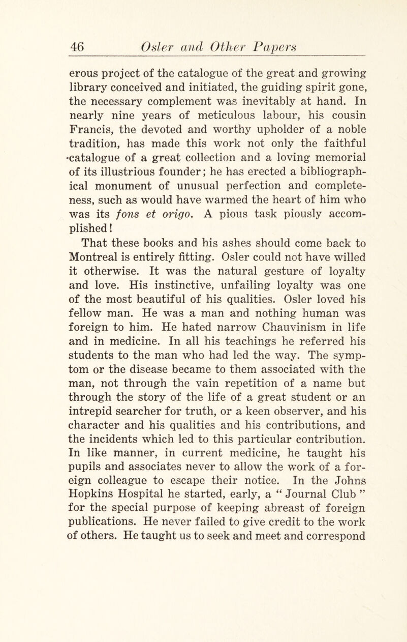 erous project of the catalogue of the great and growing library conceived and initiated, the guiding spirit gone, the necessary complement was inevitably at hand. In nearly nine years of meticulous labour, his cousin Francis, the devoted and worthy upholder of a noble tradition, has made this work not only the faithful •catalogue of a great collection and a loving memorial of its illustrious founder; he has erected a bibliograph¬ ical monument of unusual perfection and complete¬ ness, such as would have warmed the heart of him who was its fons et origo. A pious task piously accom¬ plished ! That these books and his ashes should come back to Montreal is entirely fitting. Osier could not have willed it otherwise. It was the natural gesture of loyalty and love. His instinctive, unfailing loyalty was one of the most beautiful of his qualities. Osier loved his fellow man. He was a man and nothing human was foreign to him. He hated narrow Chauvinism in life and in medicine. In all his teachings he referred his students to the man who had led the way. The symp¬ tom or the disease became to them associated with the man, not through the vain repetition of a name but through the story of the life of a great student or an intrepid searcher for truth, or a keen observer, and his character and his qualities and his contributions, and the incidents which led to this particular contribution. In like manner, in current medicine, he taught his pupils and associates never to allow the work of a for¬ eign colleague to escape their notice. In the Johns Hopkins Hospital he started, early, a “ Journal Club ” for the special purpose of keeping abreast of foreign publications. He never failed to give credit to the work of others. He taught us to seek and meet and correspond