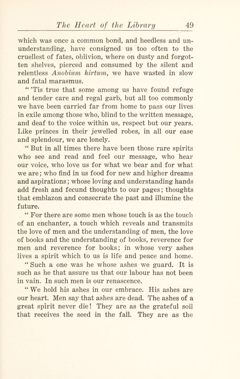 which was once a common bond, and heedless and un- understanding, have consigned us too often to the cruellest of fates, oblivion, where on dusty and forgot¬ ten shelves, pierced and consumed by the silent and relentless Anobium hirtum, we have wasted in slow and fatal marasmus. “ Tis true that some among us have found refuge and tender care and regal garb, but all too commonly we have been carried far from home to pass our lives in exile among those who, blind to the written message, and deaf to the voice within us, respect but our years. Like princes in their jewelled robes, in all our ease and splendour, we are lonely. “ But in all times there have been those rare spirits who see and read and feel our message, who hear our voice, who love us for what we bear and for what we are; who find in us food for new and higher dreams and aspirations; whose loving and understanding hands add fresh and fecund thoughts to our pages; thoughts that emblazon and consecrate the past and illumine the future. “ For there are some men whose touch is as the touch of an enchanter, a touch which reveals and transmits the love of men and the understanding of men, the love of books and the understanding of books, reverence for men and reverence for books; in whose very ashes lives a spirit which to us is life and peace and home. “ Such a one was he whose ashes we guard. It is such as he that assure us that our labour has not been in vain. In such men is our renascence. “ We hold his ashes in our embrace. His ashes are our heart. Men say that ashes are dead. The ashes of a great spirit never die! They are as the grateful soil that receives the seed in the fall. They are as the