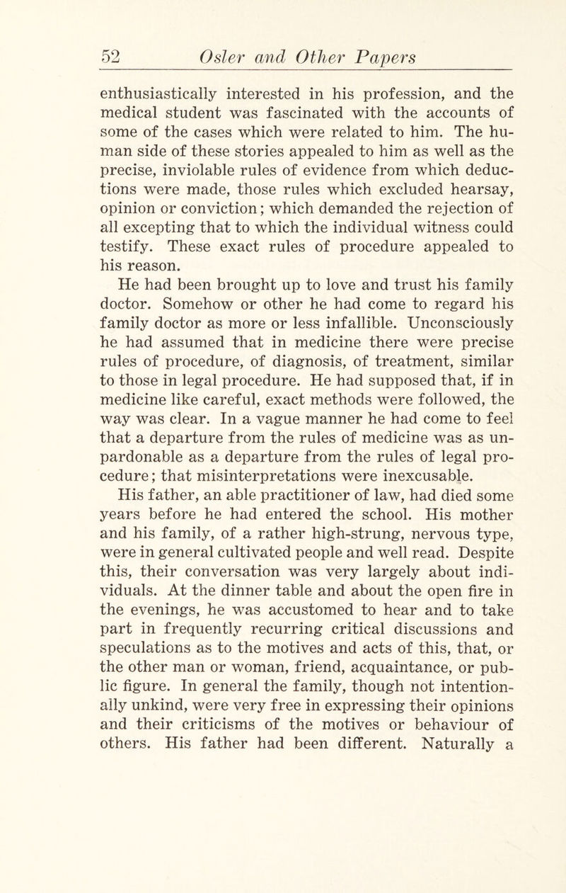 enthusiastically interested in his profession, and the medical student was fascinated with the accounts of some of the cases which were related to him. The hu¬ man side of these stories appealed to him as well as the precise, inviolable rules of evidence from which deduc¬ tions were made, those rules which excluded hearsay, opinion or conviction; which demanded the rejection of all excepting that to which the individual witness could testify. These exact rules of procedure appealed to his reason. He had been brought up to love and trust his family doctor. Somehow or other he had come to regard his family doctor as more or less infallible. Unconsciously he had assumed that in medicine there were precise rules of procedure, of diagnosis, of treatment, similar to those in legal procedure. He had supposed that, if in medicine like careful, exact methods were followed, the way was clear. In a vague manner he had come to feel that a departure from the rules of medicine was as un¬ pardonable as a departure from the rules of legal pro¬ cedure ; that misinterpretations were inexcusable. His father, an able practitioner of law, had died some years before he had entered the school. His mother and his family, of a rather high-strung, nervous type, were in general cultivated people and well read. Despite this, their conversation was very largely about indi¬ viduals. At the dinner table and about the open fire in the evenings, he was accustomed to hear and to take part in frequently recurring critical discussions and speculations as to the motives and acts of this, that, or the other man or woman, friend, acquaintance, or pub¬ lic figure. In general the family, though not intention¬ ally unkind, were very free in expressing their opinions and their criticisms of the motives or behaviour of others. His father had been different. Naturally a