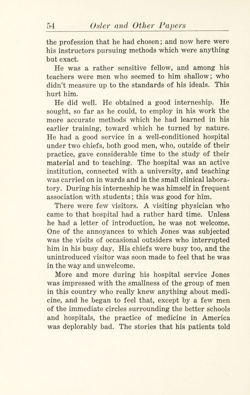 the profession that he had chosen; and now here were his instructors pursuing methods which were anything but exact. He was a rather sensitive fellow, and among his teachers were men who seemed to him shallow; who didn’t measure up to the standards of his ideals. This hurt him. He did well. He obtained a good interneship. He sought, so far as he could, to employ in his work the more accurate methods which he had learned in his earlier training, toward which he turned by nature. He had a good service in a well-conditioned hospital under two chiefs, both good men, who, outside of their practice, gave considerable time to the study of their material and to teaching. The hospital was an active institution, connected with a university, and teaching was carried on in wards and in the small clinical labora¬ tory. During his interneship he was himself in frequent association with students; this was good for him. There were few visitors. A visiting physician who came to that hospital had a rather hard time. Unless he had a letter of introduction, he was not welcome. One of the annoyances to which Jones was subjected was the visits of occasional outsiders who interrupted him in his busy day. His chiefs were busy too, and the unintroduced visitor was soon made to feel that he was in the way and unwelcome. More and more during his hospital service Jones was impressed with the smallness of the group of men in this country who really knew anything about medi¬ cine, and he began to feel that, except by a few men of the immediate circles surrounding the better schools and hospitals, the practice of medicine in America was deplorably bad. The stories that his patients told