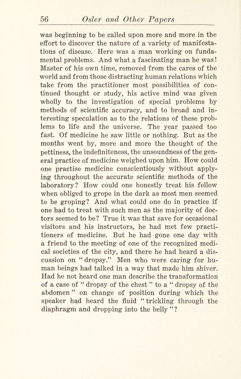 was beginning to be called upon more and more in the effort to discover the nature of a variety of manifesta¬ tions of disease. Here was a man working on funda¬ mental problems. And what a fascinating man he was! Master of his own time, removed from the cares of the world and from those distracting human relations which take from the practitioner most possibilities of con¬ tinued thought or study, his active mind was given wholly to the investigation of special problems by methods of scientific accuracy, and to broad and in¬ teresting speculation as to the relations of these prob¬ lems to life and the universe. The year passed too fast. Of medicine he saw little or nothing. But as the months went by, more and more the thought of the pettiness, the indefiniteness, the unsoundness of the gen¬ eral practice of medicine weighed upon him. How could one practise medicine conscientiously without apply¬ ing throughout the accurate scientific methods of the laboratory? How could one honestly treat his fellow when obliged to grope in the dark as most men seemed to be groping? And what could one do in practice if one had to treat with such men as the majority of doc¬ tors seemed to be? True it was that save for occasional visitors and his instructors, he had met few practi¬ tioners of medicine. But he had gone one day with a friend to the meeting of one of the recognized medi¬ cal societies of the city, and there he had heard a dis¬ cussion on “ dropsy.” Men who were caring for hu¬ man beings had talked in a way that made him shiver. Had he not heard one man describe the transformation of a case of “ dropsy of the chest ” to a “ dropsy of the abdomen ” on change of position during which the speaker had heard the fluid “ trickling through the diaphragm and dropping into the belly ” ?