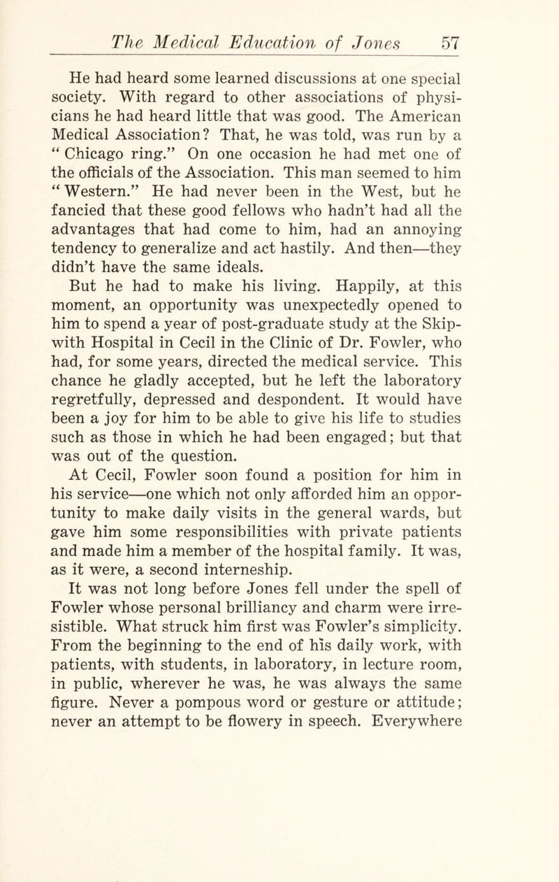 He had heard some learned discussions at one special society. With regard to other associations of physi¬ cians he had heard little that was good. The American Medical Association? That, he was told, was run by a “ Chicago ring.” On one occasion he had met one of the officials of the Association. This man seemed to him “Western.” He had never been in the West, but he fancied that these good fellows who hadn't had all the advantages that had come to him, had an annoying tendency to generalize and act hastily. And then—they didn't have the same ideals. But he had to make his living. Happily, at this moment, an opportunity was unexpectedly opened to him to spend a year of post-graduate study at the Skip- with Hospital in Cecil in the Clinic of Dr. Fowler, who had, for some years, directed the medical service. This chance he gladly accepted, but he left the laboratory regretfully, depressed and despondent. It would have been a joy for him to be able to give his life to studies such as those in which he had been engaged; but that was out of the question. At Cecil, Fowler soon found a position for him in his service—one which not only afforded him an oppor¬ tunity to make daily visits in the general wards, but gave him some responsibilities with private patients and made him a member of the hospital family. It was, as it were, a second interneship. It was not long before Jones fell under the spell of Fowler whose personal brilliancy and charm were irre¬ sistible. What struck him first was Fowler's simplicity. From the beginning to the end of his daily work, with patients, with students, in laboratory, in lecture room, in public, wherever he was, he was always the same figure. Never a pompous word or gesture or attitude; never an attempt to be flowery in speech. Everywhere