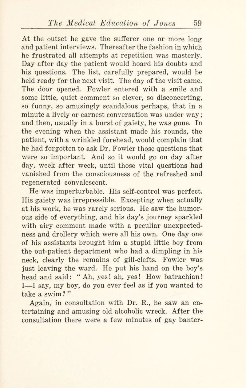 At the outset he gave the sufferer one or more long and patient interviews. Thereafter the fashion in which he frustrated all attempts at repetition was masterly. Day after day the patient would hoard his doubts and his questions. The list, carefully prepared, would be held ready for the next visit. The day of the visit came. The door opened. Fowler entered with a smile and some little, quiet comment so clever, so disconcerting, so funny, so amusingly scandalous perhaps, that in a minute a lively or earnest conversation was under way; and then, usually in a burst of gaiety, he was gone. In the evening when the assistant made his rounds, the patient, with a wrinkled forehead, would complain that he had forgotten to ask Dr. Fowler those questions that were so important. And so it would go on day after day, week after week, until those vital questions had vanished from the consciousness of the refreshed and regenerated convalescent. He was imperturbable. His self-control was perfect. His gaiety was irrepressible. Excepting when actually at his work, he was rarely serious. He saw the humor¬ ous side of everything, and his day’s journey sparkled with airy comment made with a peculiar unexpected¬ ness and drollery which were all his own. One day one of his assistants brought him a stupid little boy from the out-patient department who had a dimpling in his neck, clearly the remains of gill-clefts. Fowler was just leaving the ward. He put his hand on the boy’s head and said: “ Ah, yes! ah, yes! How batrachian! I—I say, my boy, do you ever feel as if you wanted to take a swim ? ” Again, in consultation with Dr. R,, he saw an en¬ tertaining and amusing old alcoholic wreck. After the consultation there were a few minutes of gay banter-