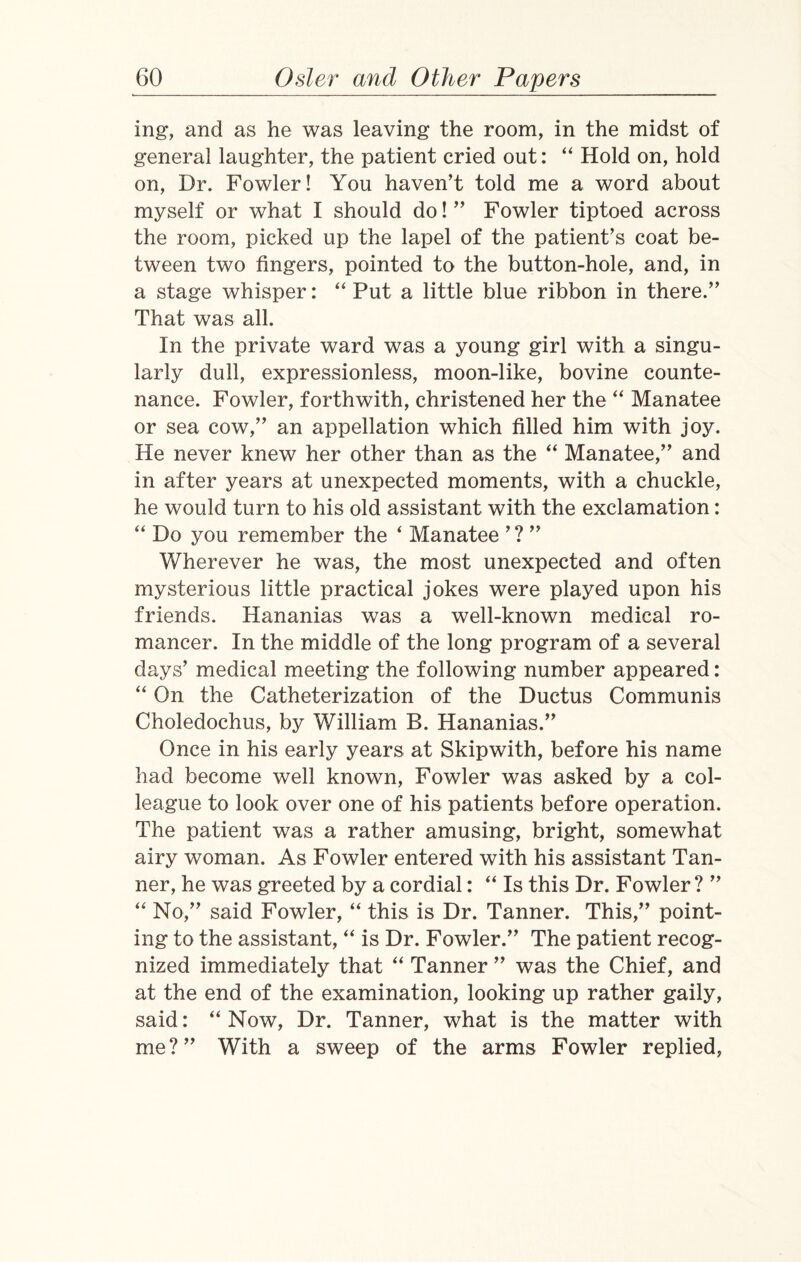 mg, and as he was leaving the room, in the midst of general laughter, the patient cried out: “ Hold on, hold on, Dr. Fowler! You haven’t told me a word about myself or what I should do! ” Fowler tiptoed across the room, picked up the lapel of the patient’s coat be¬ tween two fingers, pointed to the button-hole, and, in a stage whisper: “ Put a little blue ribbon in there.” That was all. In the private ward was a young girl with a singu¬ larly dull, expressionless, moon-like, bovine counte¬ nance. Fowler, forthwith, christened her the “ Manatee or sea cow,” an appellation which filled him with joy. He never knew her other than as the “ Manatee,” and in after years at unexpected moments, with a chuckle, he would turn to his old assistant with the exclamation: “ Do you remember the * Manatee ’? ” Wherever he was, the most unexpected and often mysterious little practical jokes were played upon his friends. Hananias was a well-known medical ro¬ mancer. In the middle of the long program of a several days’ medical meeting the following number appeared: “ On the Catheterization of the Ductus Communis Choledochus, by William B. Hananias.” Once in his early years at Skipwith, before his name had become well known, Fowler was asked by a col¬ league to look over one of his patients before operation. The patient was a rather amusing, bright, somewhat airy woman. As Fowler entered with his assistant Tan¬ ner, he was greeted by a cordial: “ Is this Dr. Fowler? ” “ No,” said Fowler, “ this is Dr. Tanner. This,” point¬ ing to the assistant, “ is Dr. Fowler.” The patient recog¬ nized immediately that “ Tanner ” was the Chief, and at the end of the examination, looking up rather gaily, said: “Now, Dr. Tanner, what is the matter with me?” With a sweep of the arms Fowler replied,