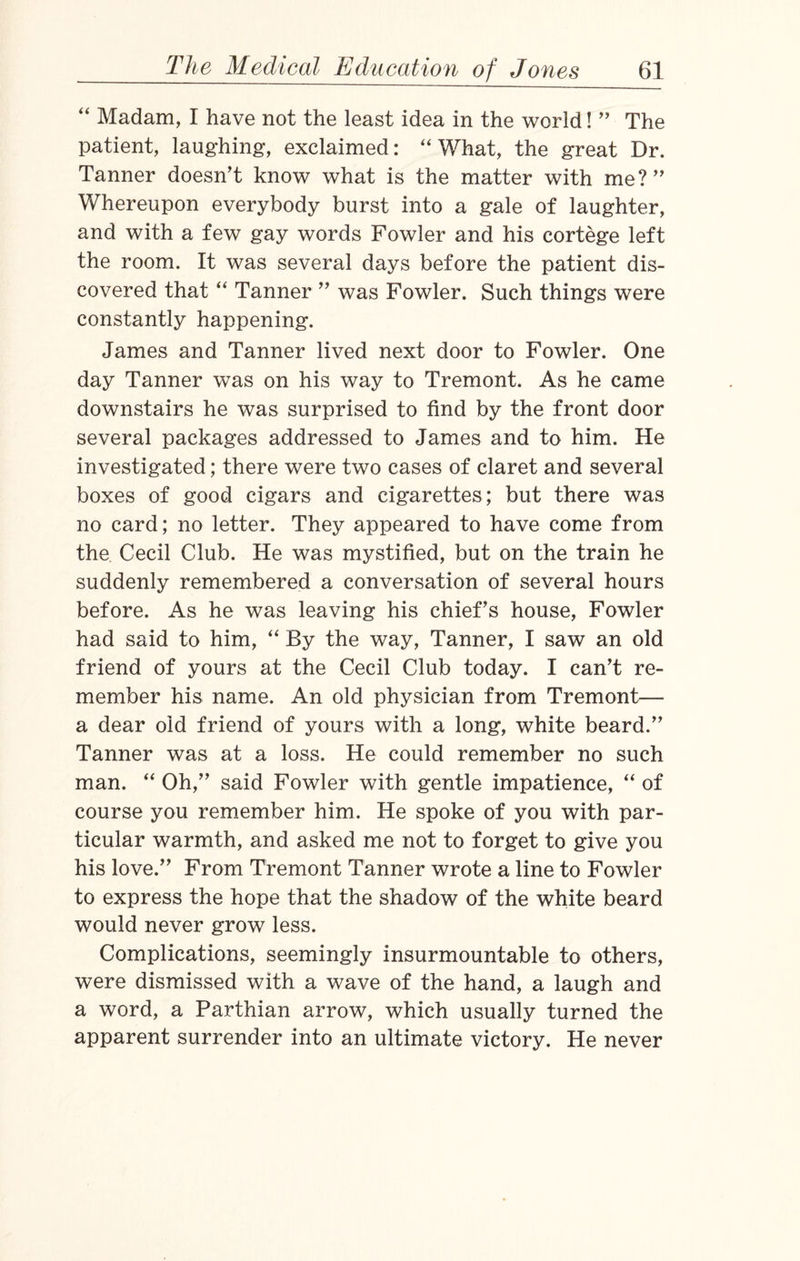 “ Madam, I have not the least idea in the world! ” The patient, laughing, exclaimed: “What, the great Dr. Tanner doesn’t know what is the matter with me?” Whereupon everybody burst into a gale of laughter, and with a few gay words Fowler and his cortege left the room. It was several days before the patient dis¬ covered that “ Tanner ” was Fowler. Such things were constantly happening. James and Tanner lived next door to Fowler. One day Tanner was on his way to Tremont. As he came downstairs he was surprised to find by the front door several packages addressed to James and to him. He investigated; there were two cases of claret and several boxes of good cigars and cigarettes; but there was no card; no letter. They appeared to have come from the Cecil Club. He was mystified, but on the train he suddenly remembered a conversation of several hours before. As he was leaving his chief’s house, Fowler had said to him, “ By the way, Tanner, I saw an old friend of yours at the Cecil Club today. I can’t re¬ member his name. An old physician from Tremont— a dear old friend of yours with a long, white beard.” Tanner was at a loss. He could remember no such man. “ Oh,” said Fowler with gentle impatience, “ of course you remember him. He spoke of you with par¬ ticular warmth, and asked me not to forget to give you his love.” From Tremont Tanner wrote a line to Fowler to express the hope that the shadow of the white beard would never grow less. Complications, seemingly insurmountable to others, were dismissed with a wave of the hand, a laugh and a word, a Parthian arrow, which usually turned the apparent surrender into an ultimate victory. He never