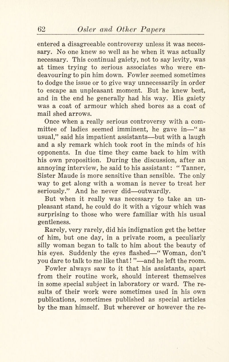 entered a disagreeable controversy unless it was neces¬ sary. No one knew so well as he when it was actually necessary. This continual gaiety, not to say levity, was at times trying to serious associates who were en¬ deavouring to pin him down. Fowler seemed sometimes to dodge the issue or to give way unnecessarily in order to escape an unpleasant moment. But he knew best, and in the end he generally had his way. His gaiety was a coat of armour which shed bores as a coat of mail shed arrows. Once when a really serious controversy with a com¬ mittee of ladies seemed imminent, he gave in—“ as usual,” said his impatient assistants—but with a laugh and a sly remark which took root in the minds of his opponents. In due time they came back to him with his own proposition. During the discussion, after an annoying interview, he said to his assistant: “ Tanner, Sister Maude is more sensitive than sensible. The only way to get along with a woman is never to treat her seriously.” And he never did—outwardly. But when it really was necessary to take an un¬ pleasant stand, he could do it with a vigour which was surprising to those who were familiar with his usual gentleness. Rarely, very rarely, did his indignation get the better of him, but one day, in a private room, a peculiarly silly woman began to talk to him about the beauty of his eyes. Suddenly the eyes flashed—“ Woman, don't you dare to talk to me like that! ”—and he left the room. Fowler always saw to it that his assistants, apart from their routine work, should interest themselves in some special subject in laboratory or ward. The re¬ sults of their work were sometimes used in his own publications, sometimes published as special articles by the man himself. But wherever or however the re-