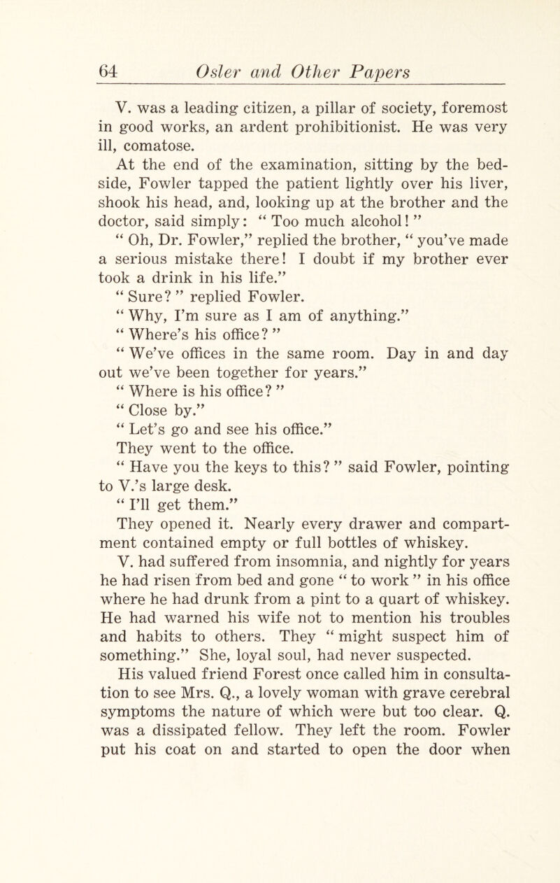 V. was a leading* citizen, a pillar of society, foremost in good works, an ardent prohibitionist. He was very ill, comatose. At the end of the examination, sitting by the bed¬ side, Fowler tapped the patient lightly over his liver, shook his head, and, looking up at the brother and the doctor, said simply: “ Too much alcohol! ” “ Oh, Dr. Fowler,” replied the brother, “ you’ve made a serious mistake there! I doubt if my brother ever took a drink in his life.” “ Sure? ” replied Fowler. “ Why, I’m sure as I am of anything.” “ Where’s his office? ” “ We’ve offices in the same room. Day in and day out we’ve been together for years.” “ Where is his office? ” “ Close by.” “ Let’s go and see his office.” They went to the office. “ Have you the keys to this? ” said Fowler, pointing to V.’s large desk. “ I’ll get them.” They opened it. Nearly every drawer and compart¬ ment contained empty or full bottles of whiskey. V. had suffered from insomnia, and nightly for years he had risen from bed and gone “ to work ” in his office where he had drunk from a pint to a quart of whiskey. He had warned his wife not to mention his troubles and habits to others. They “ might suspect him of something.” She, loyal soul, had never suspected. His valued friend Forest once called him in consulta¬ tion to see Mrs. Q., a lovely woman with grave cerebral symptoms the nature of which were but too clear. Q. was a dissipated fellow. They left the room. Fowler put his coat on and started to open the door when