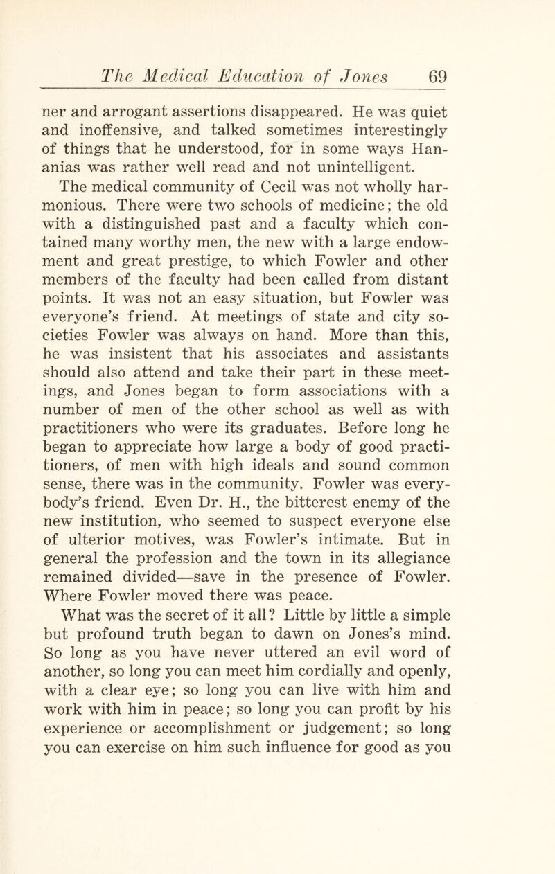 ner and arrogant assertions disappeared. He was quiet and inoffensive, and talked sometimes interestingly of things that he understood, for in some ways Han- anias was rather well read and not unintelligent. The medical community of Cecil was not wholly har¬ monious. There were two schools of medicine; the old with a distinguished past and a faculty which con¬ tained many worthy men, the new with a large endow¬ ment and great prestige, to which Fowler and other members of the faculty had been called from distant points. It was not an easy situation, but Fowler was everyone’s friend. At meetings of state and city so¬ cieties Fowler was always on hand. More than this, he was insistent that his associates and assistants should also attend and take their part in these meet¬ ings, and Jones began to form associations with a number of men of the other school as well as with practitioners who were its graduates. Before long he began to appreciate how large a body of good practi¬ tioners, of men with high ideals and sound common sense, there was in the community. Fowler was every¬ body’s friend. Even Dr. H., the bitterest enemy of the new institution, who seemed to suspect everyone else of ulterior motives, was Fowler’s intimate. But in general the profession and the town in its allegiance remained divided—save in the presence of Fowler. Where Fowler moved there was peace. What was the secret of it all ? Little by little a simple but profound truth began to dawn on Jones’s mind. So long as you have never uttered an evil word of another, so long you can meet him cordially and openly, with a clear eye; so long you can live with him and work with him in peace; so long you can profit by his experience or accomplishment or judgement; so long you can exercise on him such influence for good as you