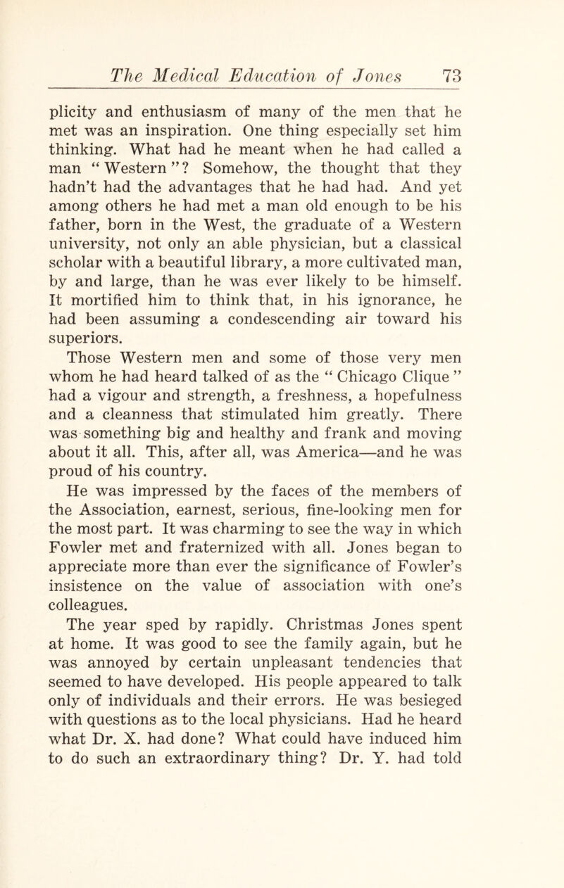 plicity and enthusiasm of many of the men that he met was an inspiration. One thing especially set him thinking. What had he meant when he had called a man “ Western ” ? Somehow, the thought that they hadn’t had the advantages that he had had. And yet among others he had met a man old enough to be his father, born in the West, the graduate of a Western university, not only an able physician, but a classical scholar with a beautiful library, a more cultivated man, by and large, than he was ever likely to be himself. It mortified him to think that, in his ignorance, he had been assuming a condescending air toward his superiors. Those Western men and some of those very men whom he had heard talked of as the “ Chicago Clique ” had a vigour and strength, a freshness, a hopefulness and a cleanness that stimulated him greatly. There was something big and healthy and frank and moving about it all. This, after all, was America—and he was proud of his country. He was impressed by the faces of the members of the Association, earnest, serious, fine-looking men for the most part. It was charming to see the way in which Fowler met and fraternized with all. Jones began to appreciate more than ever the significance of Fowler’s insistence on the value of association with one’s colleagues. The year sped by rapidly. Christmas Jones spent at home. It was good to see the family again, but he was annoyed by certain unpleasant tendencies that seemed to have developed. His people appeared to talk only of individuals and their errors. He was besieged with questions as to the local physicians. Had he heard what Dr. X. had done? What could have induced him to do such an extraordinary thing? Dr. Y. had told