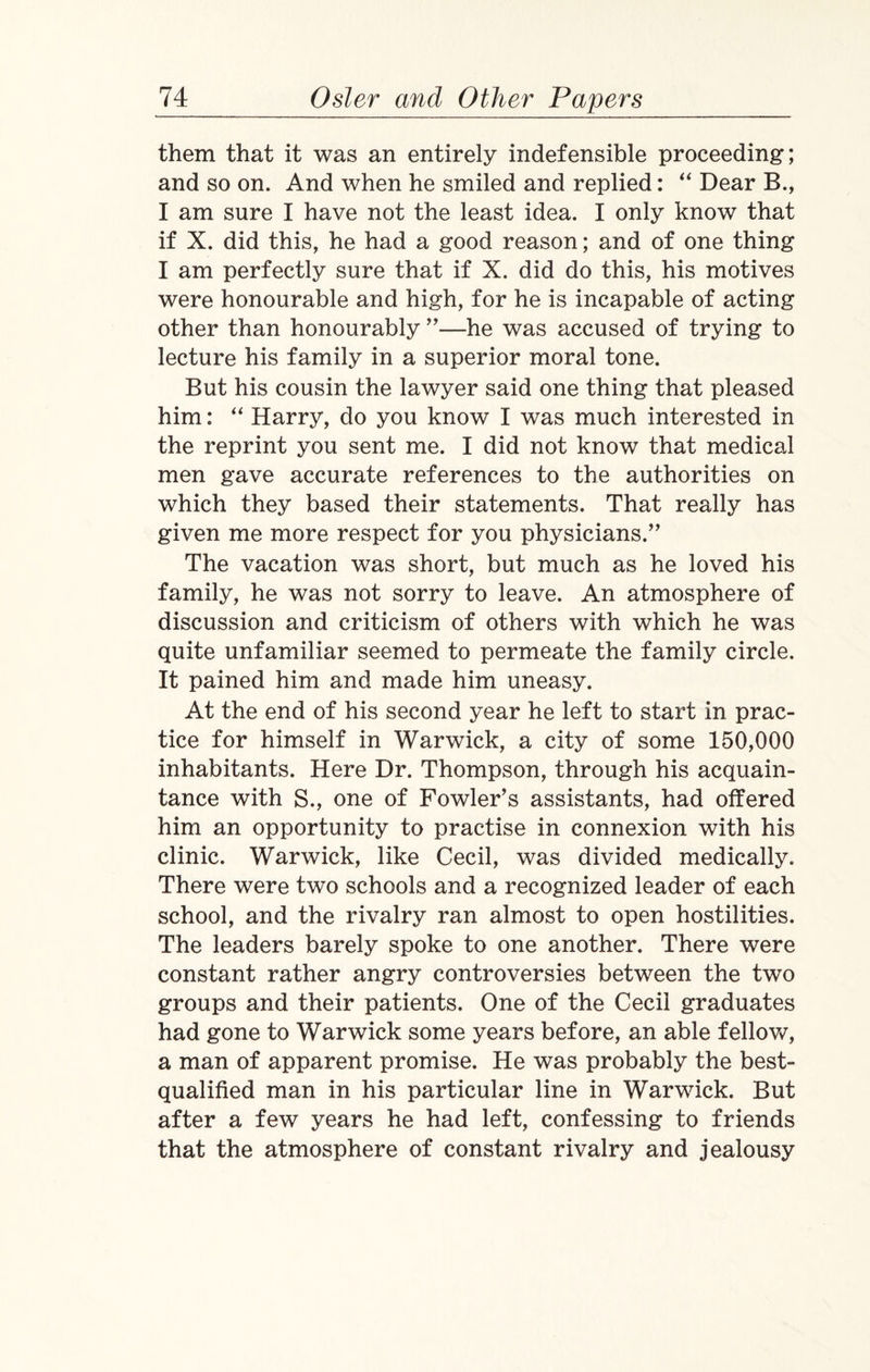 them that it was an entirely indefensible proceeding; and so on. And when he smiled and replied: “ Dear B., I am sure I have not the least idea. I only know that if X. did this, he had a good reason; and of one thing I am perfectly sure that if X. did do this, his motives were honourable and high, for he is incapable of acting other than honourably ”—he was accused of trying to lecture his family in a superior moral tone. But his cousin the lawyer said one thing that pleased him: “ Harry, do you know I was much interested in the reprint you sent me. I did not know that medical men gave accurate references to the authorities on which they based their statements. That really has given me more respect for you physicians.” The vacation was short, but much as he loved his family, he was not sorry to leave. An atmosphere of discussion and criticism of others with which he was quite unfamiliar seemed to permeate the family circle. It pained him and made him uneasy. At the end of his second year he left to start in prac¬ tice for himself in Warwick, a city of some 150,000 inhabitants. Here Dr. Thompson, through his acquain¬ tance with S., one of Fowler’s assistants, had offered him an opportunity to practise in connexion with his clinic. Warwick, like Cecil, was divided medically. There were two schools and a recognized leader of each school, and the rivalry ran almost to open hostilities. The leaders barely spoke to one another. There were constant rather angry controversies between the two groups and their patients. One of the Cecil graduates had gone to Warwick some years before, an able fellow, a man of apparent promise. He was probably the best- qualified man in his particular line in Warwick. But after a few years he had left, confessing to friends that the atmosphere of constant rivalry and jealousy