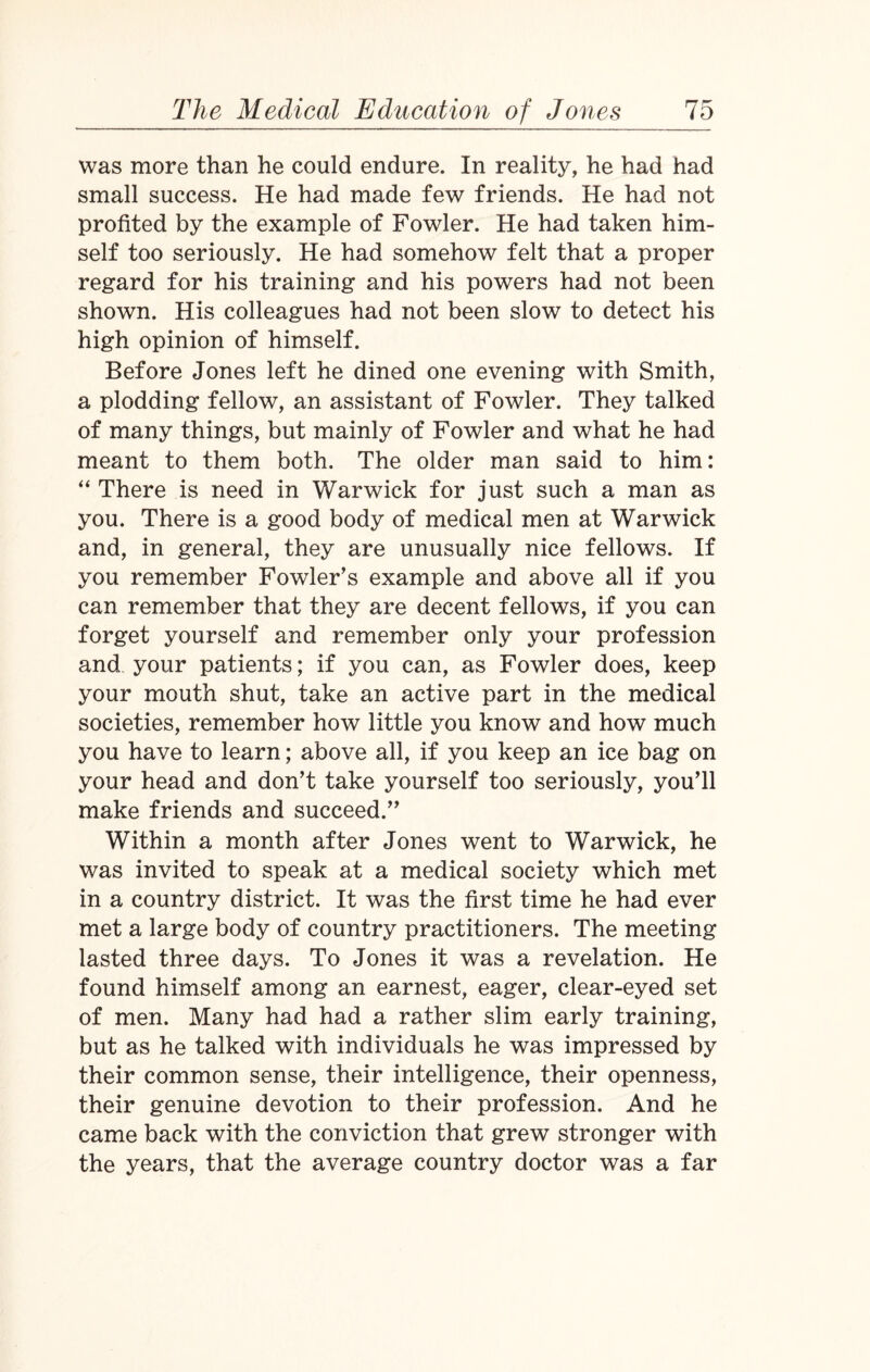 was more than he could endure. In reality, he had had small success. He had made few friends. He had not profited by the example of Fowler. He had taken him¬ self too seriously. He had somehow felt that a proper regard for his training and his powers had not been shown. His colleagues had not been slow to detect his high opinion of himself. Before Jones left he dined one evening with Smith, a plodding fellow, an assistant of Fowler. They talked of many things, but mainly of Fowler and what he had meant to them both. The older man said to him: “ There is need in Warwick for just such a man as you. There is a good body of medical men at Warwick and, in general, they are unusually nice fellows. If you remember Fowler’s example and above all if you can remember that they are decent fellows, if you can forget yourself and remember only your profession and your patients; if you can, as Fowler does, keep your mouth shut, take an active part in the medical societies, remember how little you know and how much you have to learn; above all, if you keep an ice bag on your head and don’t take yourself too seriously, you’ll make friends and succeed.” Within a month after Jones went to Warwick, he was invited to speak at a medical society which met in a country district. It was the first time he had ever met a large body of country practitioners. The meeting lasted three days. To Jones it was a revelation. He found himself among an earnest, eager, clear-eyed set of men. Many had had a rather slim early training, but as he talked with individuals he was impressed by their common sense, their intelligence, their openness, their genuine devotion to their profession. And he came back with the conviction that grew stronger with the years, that the average country doctor was a far