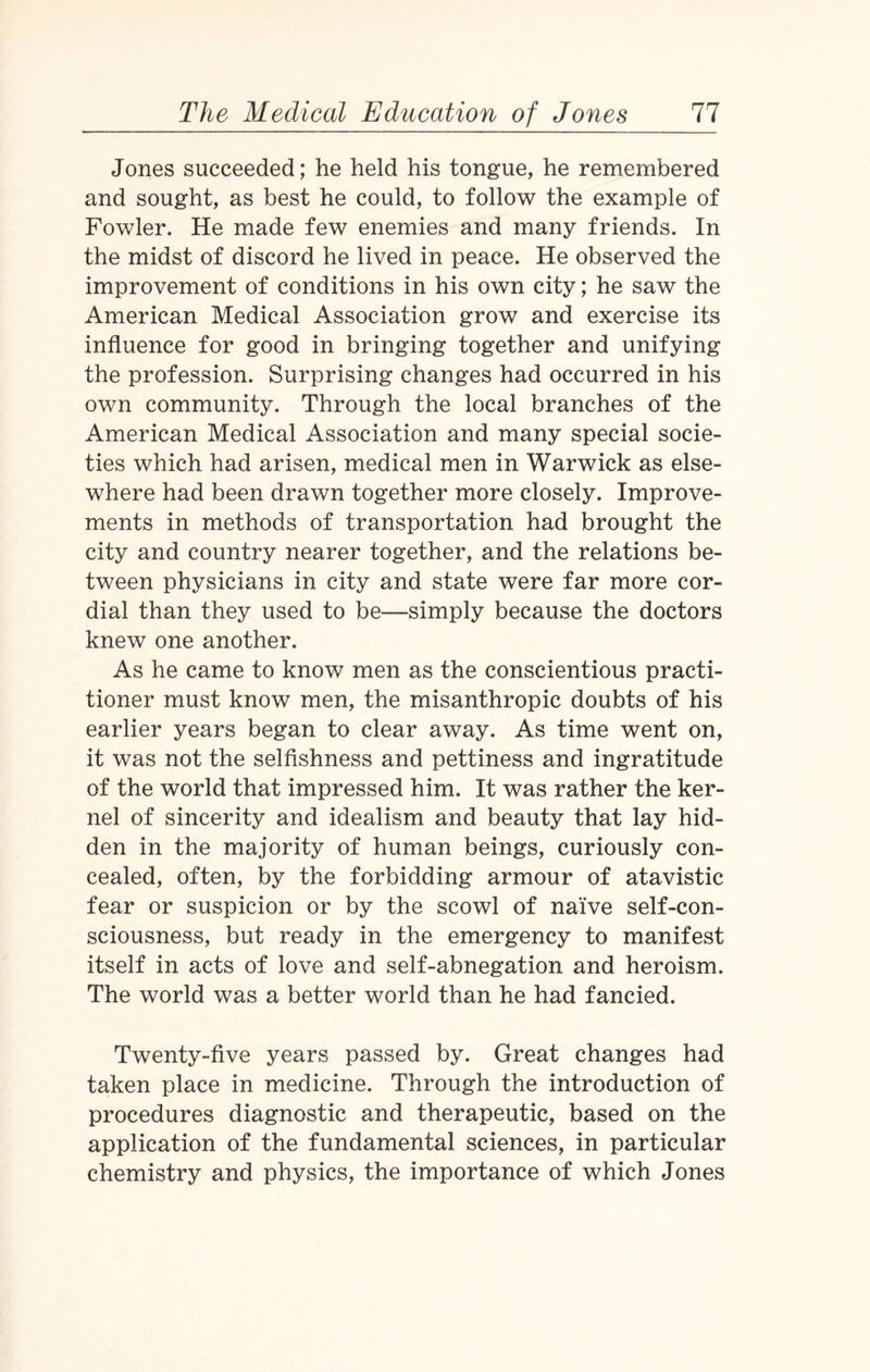 Jones succeeded; he held his tongue, he remembered and sought, as best he could, to follow the example of Fowler. He made few enemies and many friends. In the midst of discord he lived in peace. He observed the improvement of conditions in his own city; he saw the American Medical Association grow and exercise its influence for good in bringing together and unifying the profession. Surprising changes had occurred in his own community. Through the local branches of the American Medical Association and many special socie¬ ties which had arisen, medical men in Warwick as else¬ where had been drawn together more closely. Improve¬ ments in methods of transportation had brought the city and country nearer together, and the relations be¬ tween physicians in city and state were far more cor¬ dial than they used to be—simply because the doctors knew one another. As he came to know men as the conscientious practi¬ tioner must know men, the misanthropic doubts of his earlier years began to clear away. As time went on, it was not the selfishness and pettiness and ingratitude of the world that impressed him. It was rather the ker¬ nel of sincerity and idealism and beauty that lay hid¬ den in the majority of human beings, curiously con¬ cealed, often, by the forbidding armour of atavistic fear or suspicion or by the scowl of naive self-con¬ sciousness, but ready in the emergency to manifest itself in acts of love and self-abnegation and heroism. The world was a better world than he had fancied. Twenty-five years passed by. Great changes had taken place in medicine. Through the introduction of procedures diagnostic and therapeutic, based on the application of the fundamental sciences, in particular chemistry and physics, the importance of which Jones